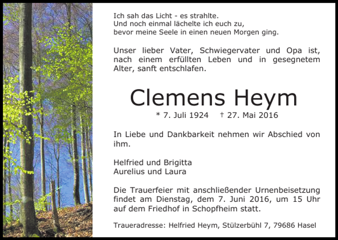 <p>Ich sah das Licht - es strahlte.<br />Und noch einmal lächelte ich euch zu,<br />bevor meine Seele in einen neuen Morgen ging.</p><p>Unser lieber Vater, Schwiegervater und Opa ist,<br />nach einem erfüllten Leben und in gesegnetem<br />Alter, sanft entschlafen.</p><p>Clemens Heym<br />* 7. Juli 1924</p><p>† 27. Mai 2016</p><p>In Liebe und Dankbarkeit nehmen wir Abschied von<br />ihm.<br />Helfried und Brigitta<br />Aurelius und Laura<br />Die Trauerfeier mit anschließender Urnenbeisetzung<br />findet am Dienstag, dem 7. Juni 2016, um 15 Uhr<br />auf dem Friedhof in Schopfheim statt.<br />Traueradresse: Helfried Heym, Stülzerbühl 7, 79686 Hasel</p>