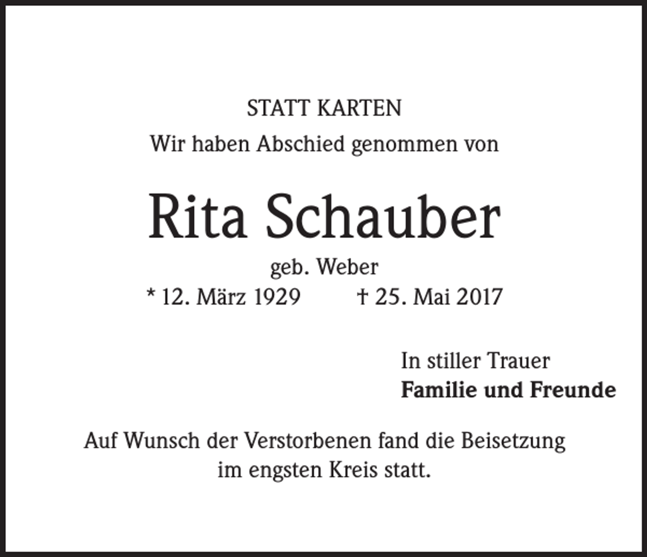 <p>STATT KARTEN<br />Wir haben Abschied genommen von</p><p>Rita Schauber</p><p>geb. Weber<br />* 12. März 1929<br />† 25. Mai 2017<br />In stiller Trauer<br />Familie und Freunde<br />Auf Wunsch der Verstorbenen fand die Beisetzung<br />im engsten Kreis statt.</p>