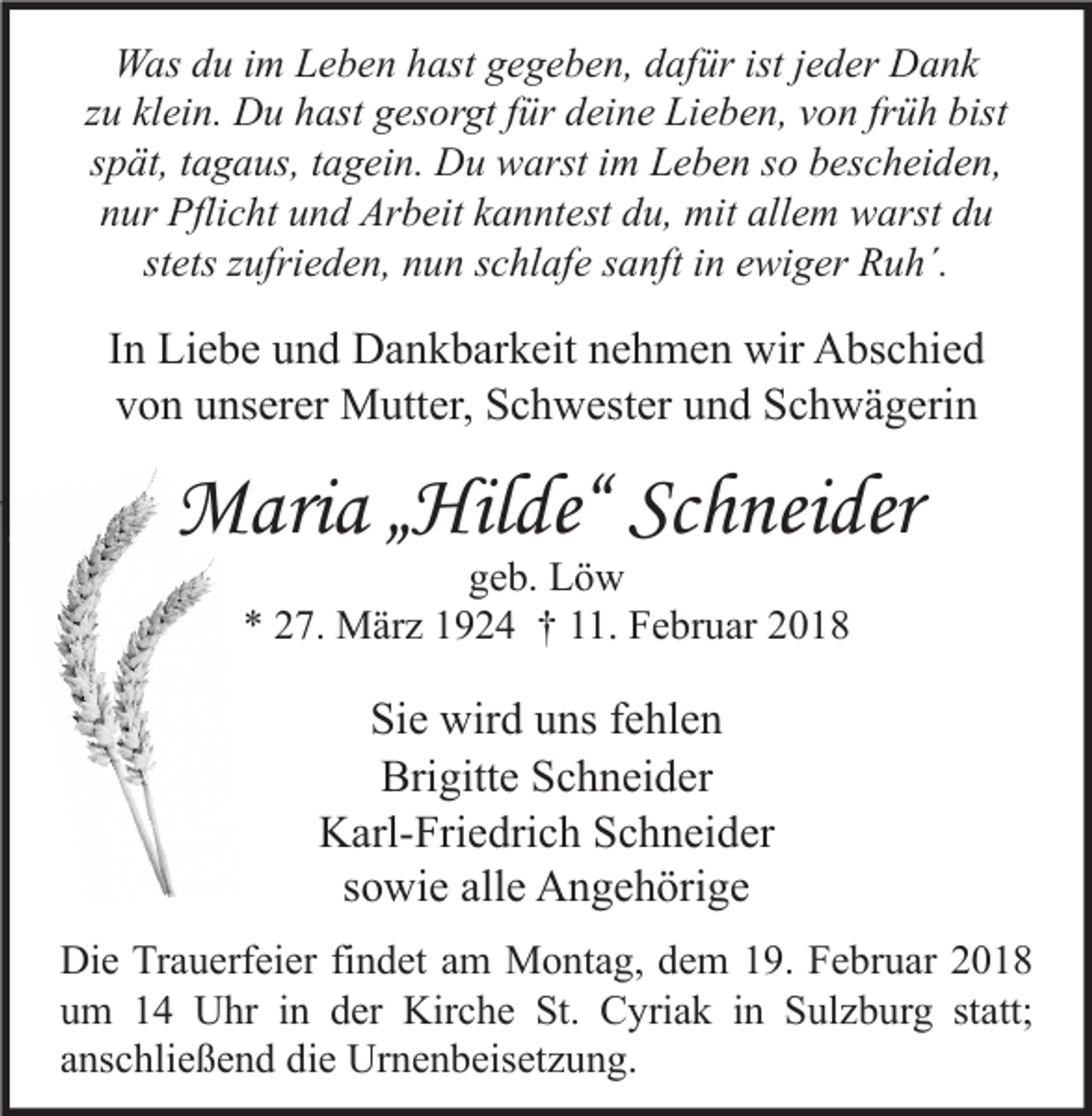 <p>WWas<br />as d du<br />u i im<br />m LLeben<br />e b e n h hast<br />ast g gegeben,<br />e g e b e n, d dafür<br />af ür ististj ejeder<br />d er DDank<br />a nk<br />zzuu klein.<br />kl ei n. Du<br />D u hast<br />h ast gesorgt<br />g es or gt ffür<br />ür deine<br />d ei n e Lieben,<br />Li e b e n, von<br />v o n fr<br />früh<br />ü h bist<br />bist<br />sspät,<br />p ät, ttagaus,<br />a g a us, ttagein.<br />a g ei n. Du<br />D u warst<br />w arst iimm Leben<br />L e b e n ssoo bescheiden,<br />b es c h ei d e n,<br />nnur<br />ur Pflicht<br />Pfli c ht uund<br />n d Arbeit<br />Ar b eit kkanntest<br />a n nt est ddu,<br />u, mit<br />mit all<br />allem<br />e m warst<br />w arst ddu<br />u<br />stets<br />st ets zzufrieden,<br />ufri e d e n, nun<br />n u n sschlafe<br />c hl af e ssanft<br />a nft iinn ewiger<br />e wi g er Ruh´.<br />R u h´.</p><p>I n Liebe<br />In<br />Li e b e und<br />u n d Dankbarkeit<br />D a n k b ar k eit nehmen<br />n e h m e n wir<br />wir Abschied<br />A bs c hi e d<br />v o n uunserer<br />ns er er Mutter,<br />M utt er, Schwester<br />S c h w est er uund<br />n d Schwägerin<br />S c h w ä g eri n<br />von</p><p>MMaria<br />ari a „ „Hilde“<br />Hil de“ ScSchneider<br />h nei der<br />ggeb.<br />e b. Löw<br />Lö w<br />** 227.<br />7. März<br />M är z 11924<br />9 2 4 †† 111.<br />1. Februar<br />F e br u ar 22</p><p>Si e wird<br />Sie<br />wir d uuns<br />ns ffehlen<br />e hl e n<br />Bri gitt e SSchneider<br />c h n ei d er<br />Brigitte<br />Karl-Friedrich<br />K arl- Fri e dri c h SSchneider<br />c h n ei d er<br />ssowie<br />o wi e alle<br />all e Angehörige<br />A n g e h öri g e<br />Di e TrTrauerfeier<br />Die<br />a u erf ei er fifindet<br />n d et aam<br />m Montag,<br />M o nt a g, ddem<br />e m 119.<br />9. FFebruar<br />e br u ar 22<br />uum<br />m 11 Uhr<br />U hr iin<br />n dder<br />er Kirche<br />Kir c h e St.<br />St. Cyriak<br />C yri a k iin<br />n Sulzburg<br />S ul z b ur g ststatt;<br />att;<br />aanschließend<br />ns c hli e ß e n d die<br />di e Urnenbeisetzung.<br />Ur n e n b eis et z u n g.</p>
