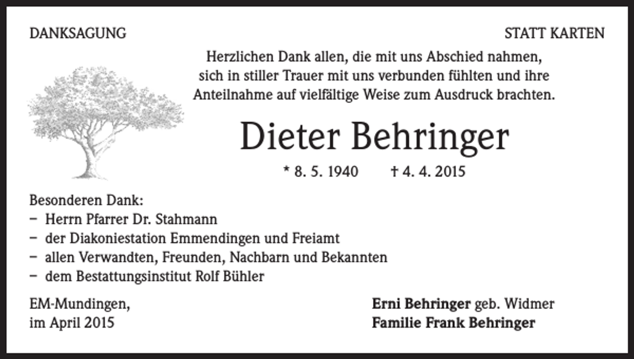 <p>DANKSAGUNG</p><p>STATT KARTEN<br />Herzlichen Dank allen, die mit uns Abschied nahmen,<br />sich in stiller Trauer mit uns verbunden fühlten und ihre<br />Anteilnahme auf vielfältige Weise zum Ausdruck brachten.</p><p>Dieter Behringer</p><p>* 8. 5. 1940 † 4. 4. 2015</p><p>Besonderen Dank:<br />– Herrn Pfarrer Dr. Stahmann<br />– der Diakoniestation Emmendingen und Freiamt<br />– allen Verwandten, Freunden, Nachbarn und Bekannten<br />– dem Bestattungsinstitut Rolf Bühler<br />EM-Mundingen,<br />im April 2015</p><p>Erni Behringer geb. Widmer<br />Familie Frank Behringer</p>