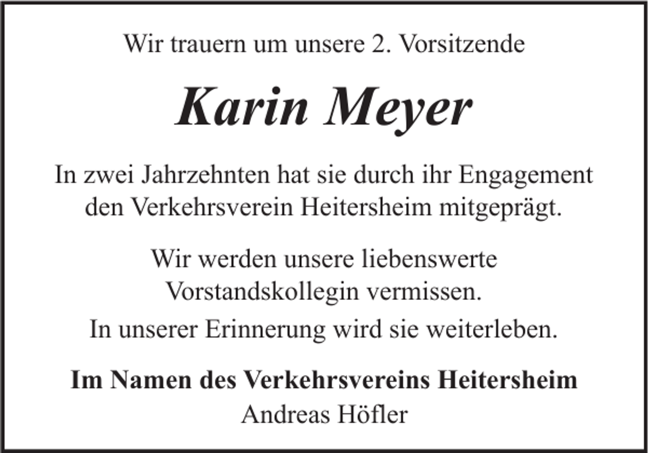 <p>Wir trauern um unsere 2. Vorsitzende</p><p>Karin Meyer<br />In zwei Jahrzehnten hat sie durch ihr Engagement<br />den Verkehrsverein Heitersheim mitgeprägt.<br />Wir werden unsere liebenswerte<br />Vorstandskollegin vermissen.<br />In unserer Erinnerung wird sie weiterleben.<br />Im Namen des Verkehrsvereins Heitersheim<br />Andreas Höfler</p>