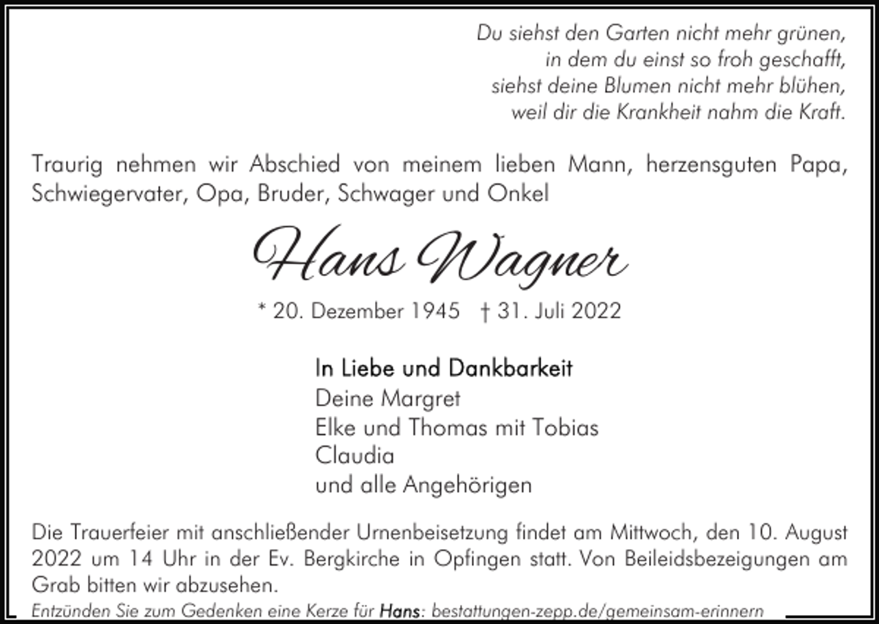 <p>Du siehst den Garten nicht mehr grünen,<br />in dem du einst so froh geschafft,<br />siehst deine Blumen nicht mehr blühen,<br />weil dir die Krankheit nahm die Kraft.</p><p>Traurig nehmen wir Abschied von meinem lieben Mann, herzensguten Papa,<br />Schwiegervater, Opa, Bruder, Schwager und Onkel</p><p>Hans Wagner<br />* 20. Dezember 1945 † 31. Juli 2022</p><p>Deine Margret<br />Elke und Thomas mit Tobias<br />Claudia<br />und alle Angehörigen<br />Die Trauerfeier mit anschließender Urnenbeisetzung findet am Mittwoch, den 10. August<br />2022 um 14 Uhr in der Ev. Bergkirche in Opfingen statt. Von Beileidsbezeigungen am<br />Grab bitten wir abzusehen.<br />Entzünden Sie zum Gedenken eine Kerze für</p><p>: bestattungen-zepp.de/gemeinsam-erinnern</p>