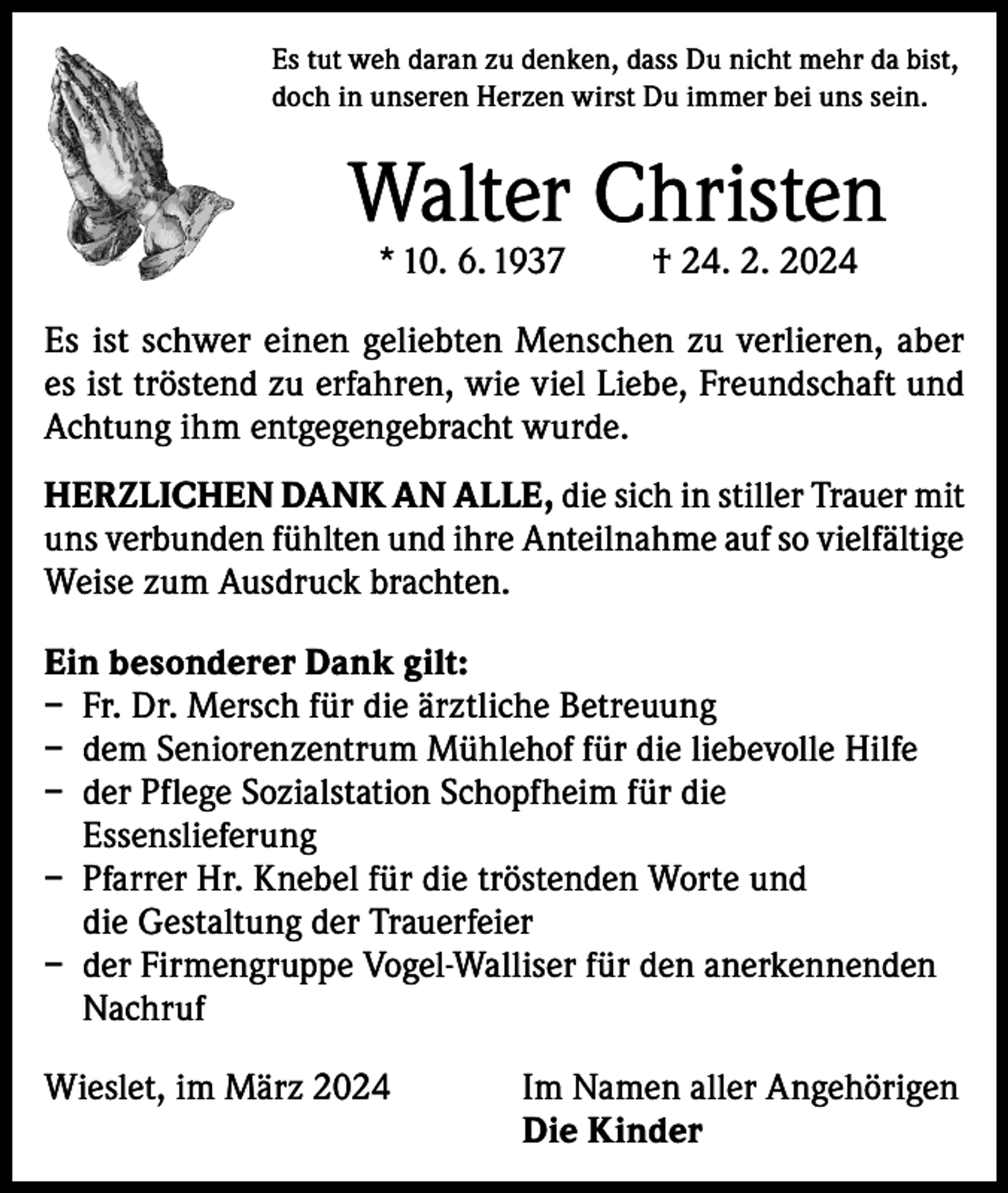 <p>Es tut weh daran zu denken, dass Du nicht mehr da bist,<br />doch in unseren Herzen wirst Du immer bei uns sein.</p><p>Walter Christen<br />* 10. 6. 1937</p><p>† 24. 2. 2024</p><p>Es ist schwer einen geliebten Menschen zu verlieren, aber<br />es ist tröstend zu erfahren, wie viel Liebe, Freundschaft und<br />Achtung ihm entgegengebracht wurde.<br />HERZLICHEN DANK AN ALLE, die sich in stiller Trauer mit<br />uns verbunden fühlten und ihre Anteilnahme auf so vielfältige<br />Weise zum Ausdruck brachten.<br />Ein besonderer Dank gilt:<br />– Fr. Dr. Mersch für die ärztliche Betreuung<br />– dem Seniorenzentrum Mühlehof für die liebevolle Hilfe<br />– der Pflege Sozialstation Schopfheim für die<br />Essenslieferung<br />– Pfarrer Hr. Knebel für die tröstenden Worte und<br />die Gestaltung der Trauerfeier<br />– der Firmengruppe Vogel-Walliser für den anerkennenden<br />Nachruf<br />Wieslet, im März 2024 Im Namen aller Angehörigen<br />Die Kinder</p>