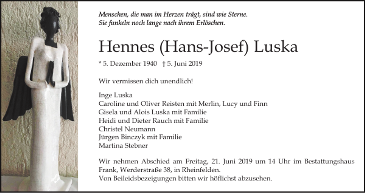 <p>Menschen, die man im Herzen trägt, sind wie Sterne.<br />Sie funkeln noch lange nach ihrem Erlöschen.</p><p>Hennes (Hans-Josef) Luska<br />* 5. Dezember 1940 † 5. Juni 2019<br />Wir vermissen dich unendlich!<br />Inge Luska<br />Caroline und Oliver Reisten mit Merlin, Lucy und Finn<br />Gisela und Alois Luska mit Familie<br />Heidi und Dieter Rauch mit Familie<br />Christel Neumann<br />Jürgen Binczyk mit Familie<br />Martina Stebner<br />Wir nehmen Abschied am Freitag, 21. Juni 2019 um 14 Uhr im Bestattungshaus<br />Frank, Werderstraße 38, in Rheinfelden.<br />Von Beileidsbezeigungen bitten wir höflichst abzusehen.</p>