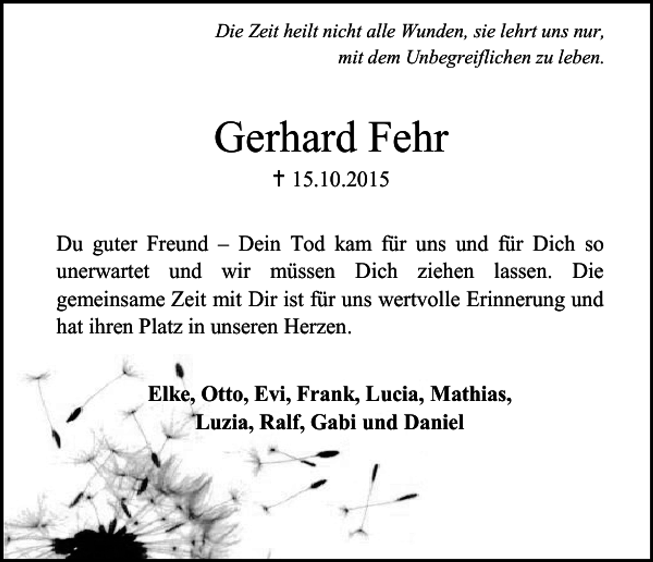 <p>Die Zeit heilt nicht alle Wunden, sie lehrt uns nur,<br />mit dem Unbegreiflichen zu leben.</p><p>Gerhard Fehr<br /> 15.10.2015</p><p>Du guter Freund – Dein Tod kam für uns und für Dich so<br />unerwartet und wir müssen Dich ziehen lassen. Die<br />gemeinsame Zeit mit Dir ist für uns wertvolle Erinnerung und<br />hat ihren Platz in unseren Herzen.<br />Elke, Otto, Evi, Frank, Lucia, Mathias,<br />Luzia, Ralf, Gabi und Daniel</p>