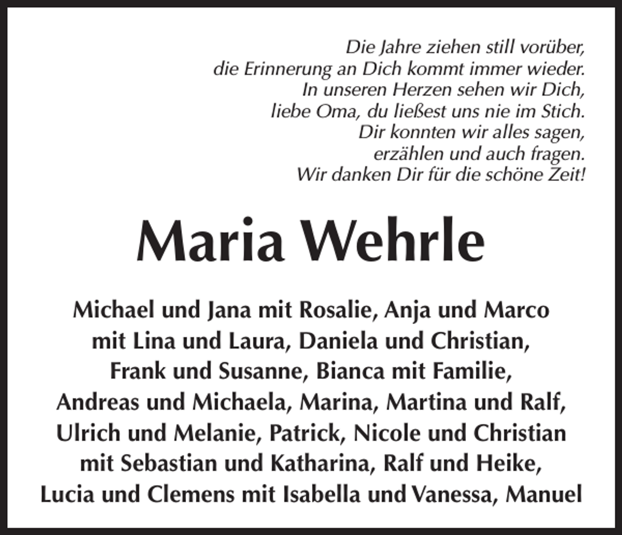 <p>Die Jahre ziehen still vorüber,<br />die Erinnerung an Dich kommt immer wieder.<br />In unseren Herzen sehen wir Dich,<br />liebe Oma, du ließest uns nie im Stich.<br />Dir konnten wir alles sagen,<br />erzählen und auch fragen.<br />Wir danken Dir für die schöne Zeit!</p><p>Maria Wehrle<br />Michael und Jana mit Rosalie, Anja und Marco<br />mit Lina und Laura, Daniela und Christian,<br />Frank und Susanne, Bianca mit Familie,<br />Andreas und Michaela, Marina, Martina und Ralf,<br />Ulrich und Melanie, Patrick, Nicole und Christian<br />mit Sebastian und Katharina, Ralf und Heike,<br />Lucia und Clemens mit Isabella und Vanessa, Manuel</p>