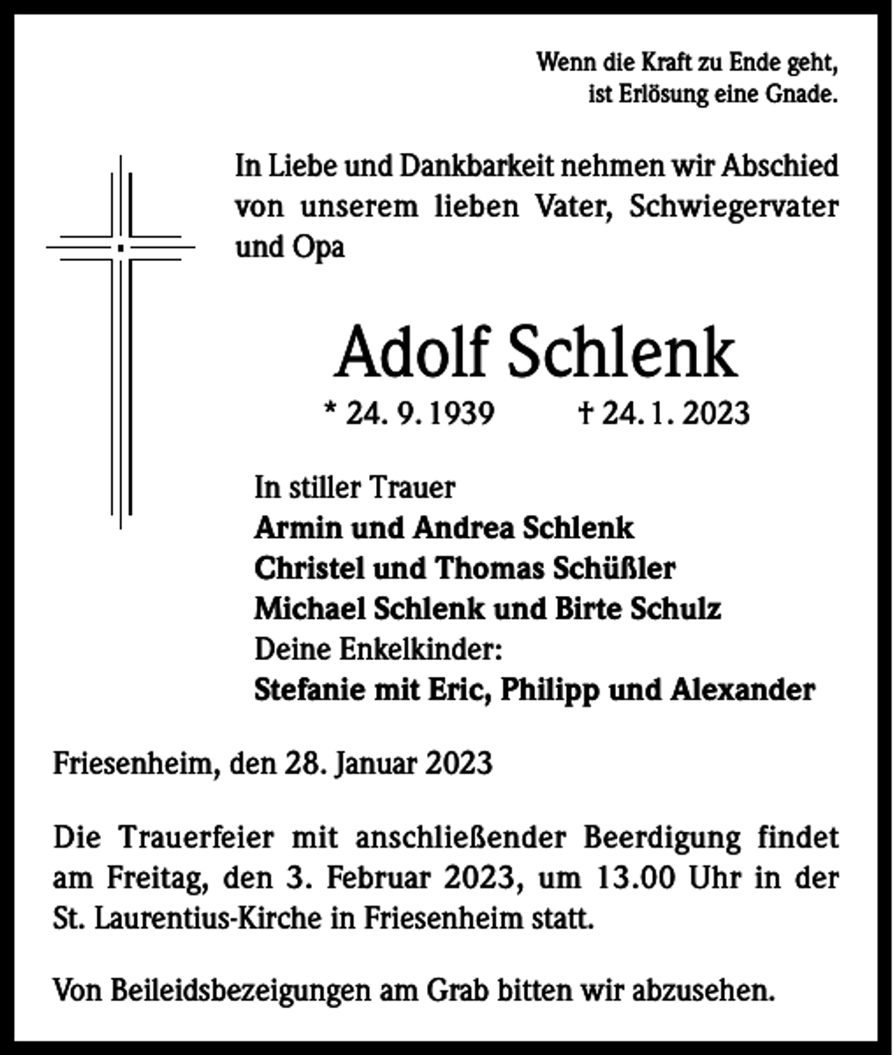 <p>Wenn die Kraft zu Ende geht,<br />ist Erlösung eine Gnade.</p><p>In Liebe und Dankbarkeit nehmen wir Abschied<br />von unserem lieben Vater, Schwiegervater<br />und Opa</p><p>Adolf Schlenk</p><p>* 24. 9. 1939</p><p>† 24. 1. 2023</p><p>In stiller Trauer<br />Armin und Andrea Schlenk<br />Christel und Thomas Schüßler<br />Michael Schlenk und Birte Schulz<br />Deine Enkelkinder:<br />Stefanie mit Eric, Philipp und Alexander<br />Friesenheim, den 28. Januar 2023<br />Die Trauerfeier mit anschließender Beerdigung findet<br />am Freitag, den 3. Februar 2023, um 13.00 Uhr in der<br />St. Laurentius-Kirche in Friesenheim statt.<br />Von Beileidsbezeigungen am Grab bitten wir abzusehen.</p>