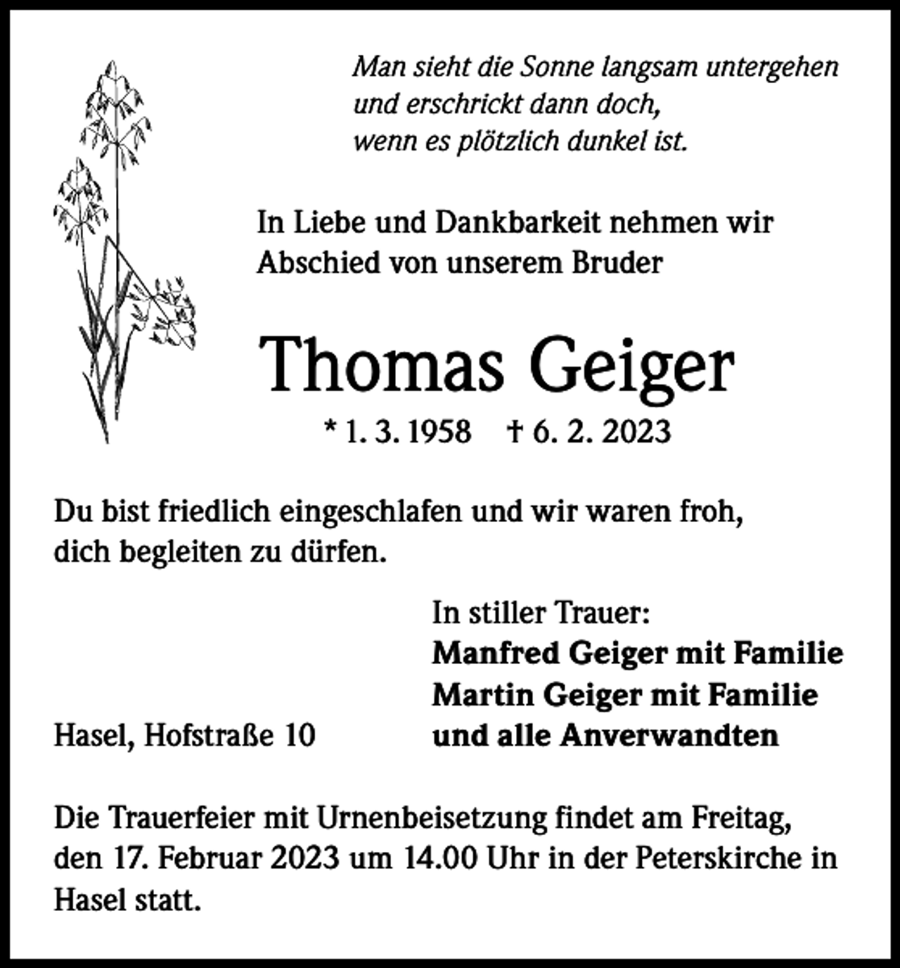 <p>Man sieht die Sonne langsam untergehen<br />und erschrickt dann doch,<br />wenn es plötzlich dunkel ist.</p><p>In Liebe und Dankbarkeit nehmen wir<br />Abschied von unserem Bruder</p><p>Thomas Geiger<br />* 1. 3. 1958</p><p>† 6. 2. 2023</p><p>Du bist friedlich eingeschlafen und wir waren froh,<br />dich begleiten zu dürfen.</p><p>Hasel, Hofstraße 10</p><p>In stiller Trauer:<br />Manfred Geiger mit Familie<br />Martin Geiger mit Familie<br />und alle Anverwandten</p><p>Die Trauerfeier mit Urnenbeisetzung findet am Freitag,<br />den 17. Februar 2023 um 14.00 Uhr in der Peterskirche in<br />Hasel statt.</p>