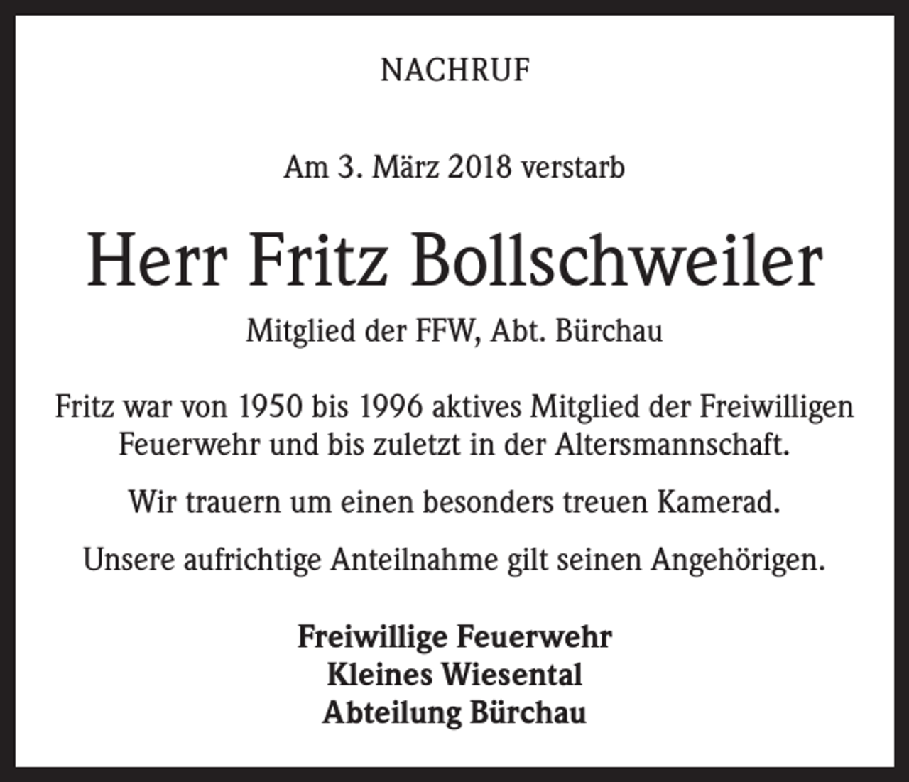 <p>NACHRUF<br />Am 3. März 2018 verstarb</p><p>Herr Fritz Bollschweiler<br />Mitglied der FFW, Abt. Bürchau<br />Fritz war von 1950 bis 1996 aktives Mitglied der Freiwilligen­<br />Feuerwehr und bis zuletzt in der Altersmannschaft.<br />Wir trauern um einen besonders treuen Kamerad.<br />Unsere aufrichtige Anteilnahme gilt seinen Angehörigen.<br />Freiwillige Feuerwehr<br />Kleines Wiesental<br />Abteilung Bürchau</p>