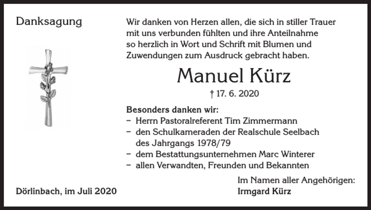 <p>Danksagung<br />Wir danken von Herzen allen, die sich in stiller Trauer<br />mit uns verbunden fühlten und ihre Anteilnahme<br />so herzlich in Wort und Schrift mit Blumen und<br />Zuwendungen zum Ausdruck gebracht haben.</p><p>Manuel Kürz<br />† 17. 6. 2020<br />Besonders danken wir:<br />– Herrn Pastoralreferent Tim Zimmermann<br />– den Schulkameraden der Realschule Seelbach<br />des Jahrgangs 1978/79<br />– dem Bestattungsunternehmen Marc Winterer<br />– allen Verwandten, Freunden und Bekannten</p><p>Dörlinbach, im Juli 2020</p><p>Im Namen aller Angehörigen:<br />Irmgard Kürz</p>