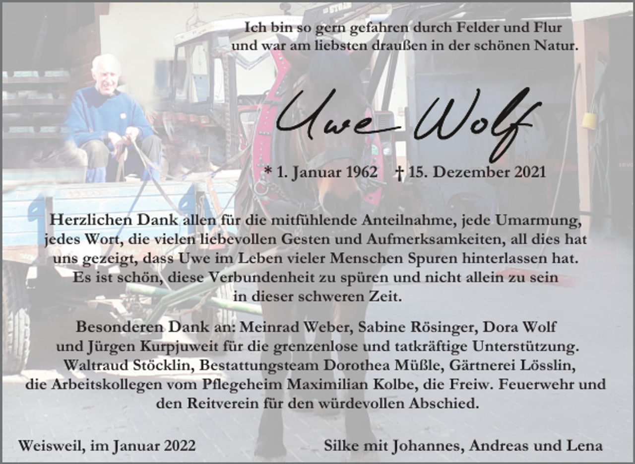 <p>Ich bin so gern gefahren durch Felder und Flur<br />und war am liebsten draußen in der schönen Natur.</p><p>* 1. Januar 1962</p><p>† 15. Dezember 2021</p><p>Herzlichen Dank allen für die mitfühlende Anteilnahme, jede Umarmung,<br />jedes Wort, die vielen liebevollen Gesten und Aufmerksamkeiten, all dies hat<br />uns gezeigt, dass Uwe im Leben vieler Menschen Spuren hinterlassen hat.<br />Es ist schön, diese Verbundenheit zu spüren und nicht allein zu sein<br />in dieser schweren Zeit.<br />Besonderen Dank an: Meinrad Weber, Sabine Rösinger, Dora Wolf<br />und Jürgen Kurpjuweit für die grenzenlose und tatkräftige Unterstützung.<br />Waltraud Stöcklin, Bestattungsteam Dorothea Müßle, Gärtnerei Lösslin,<br />die Arbeitskollegen vom Pflegeheim Maximilian Kolbe, die Freiw. Feuerwehr und<br />den Reitverein für den würdevollen Abschied.<br />Weisweil, im Januar 2022</p><p>Silke mit Johannes, Andreas und Lena</p>
