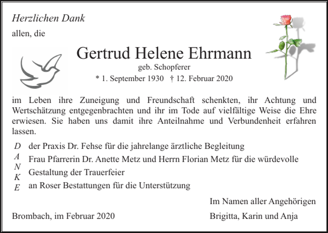<p>Herzlichen Dank<br />allen, die</p><p>Gertrud Helene Ehrmann<br />geb. Schopferer<br />* 1. September 1930 † 12. Februar 2020</p><p>im Leben ihre Zuneigung und Freundschaft schenkten, ihr Achtung und<br />Wertschätzung entgegenbrachten und ihr im Tode auf vielfältige Weise die Ehre<br />erwiesen. Sie haben uns damit ihre Anteilnahme und Verbundenheit erfahren<br />lassen.<br />D<br />A<br />N<br />K<br />E</p><p>der Praxis Dr. Fehse für die jahrelange ärztliche Begleitung<br />Frau Pfarrerin Dr. Anette Metz und Herrn Florian Metz für die würdevolle<br />Gestaltung der Trauerfeier<br />an Roser Bestattungen für die Unterstützung<br />Im Namen aller Angehörigen</p><p>Brombach, im Februar 2020</p><p>Brigitta, Karin und Anja</p>