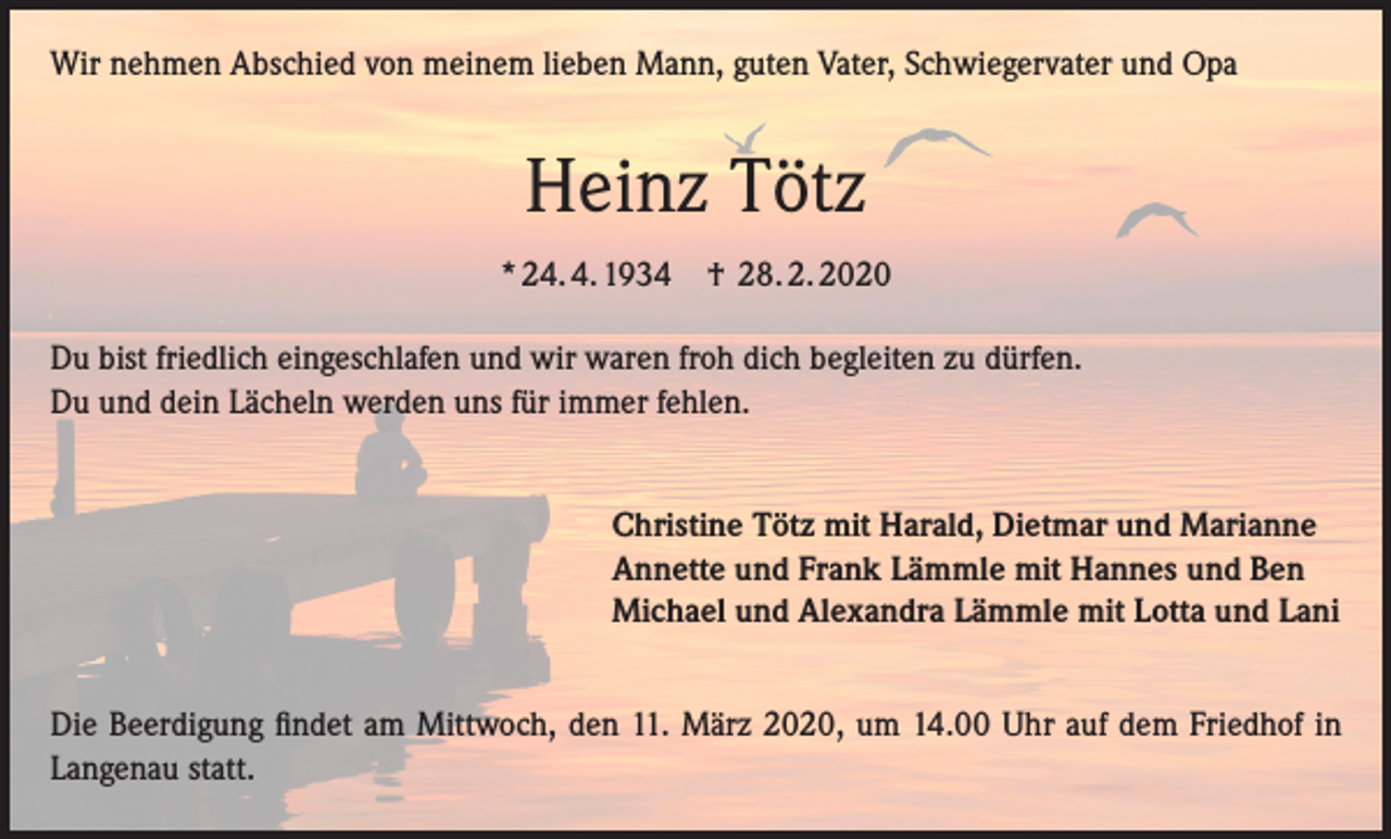 <p>Wir nehmen Abschied von meinem lieben Mann, guten Vater, Schwiegervater und Opa</p><p>Heinz Tötz<br />* 24. 4. 1934 † 28. 2. 2020<br />Du bist friedlich eingeschlafen und wir waren froh dich begleiten zu dürfen.<br />Du und dein Lächeln werden uns für immer fehlen.<br />Christine Tötz mit Harald, Dietmar und Marianne<br />Annette und Frank Lämmle mit Hannes und Ben<br />Michael und Alexandra Lämmle mit Lotta und Lani<br />Die Beerdigung findet am Mittwoch, den 11. März 2020, um 14.00 Uhr auf dem Friedhof in<br />Langenau statt.</p>