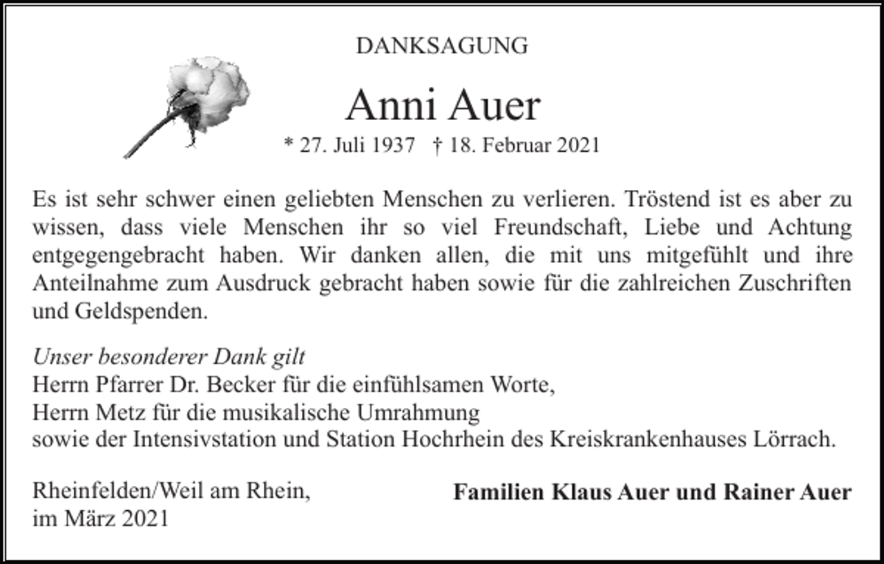 <p>DANKSAGUNG</p><p>Anni Auer<br />* 27. Juli 1937 † 18. Februar 2021</p><p>Es ist sehr schwer einen geliebten Menschen zu verlieren. Tröstend ist es aber zu<br />wissen, dass viele Menschen ihr so viel Freundschaft, Liebe und Achtung<br />entgegengebracht haben. Wir danken allen, die mit uns mitgefühlt und ihre<br />Anteilnahme zum Ausdruck gebracht haben sowie für die zahlreichen Zuschriften<br />und Geldspenden.<br />Unser besonderer Dank gilt<br />Herrn Pfarrer Dr. Becker für die einfühlsamen Worte,<br />Herrn Metz für die musikalische Umrahmung<br />sowie der Intensivstation und Station Hochrhein des Kreiskrankenhauses Lörrach.<br />Rheinfelden/Weil am Rhein,<br />im März 2021</p><p>Familien Klaus Auer und Rainer Auer</p>