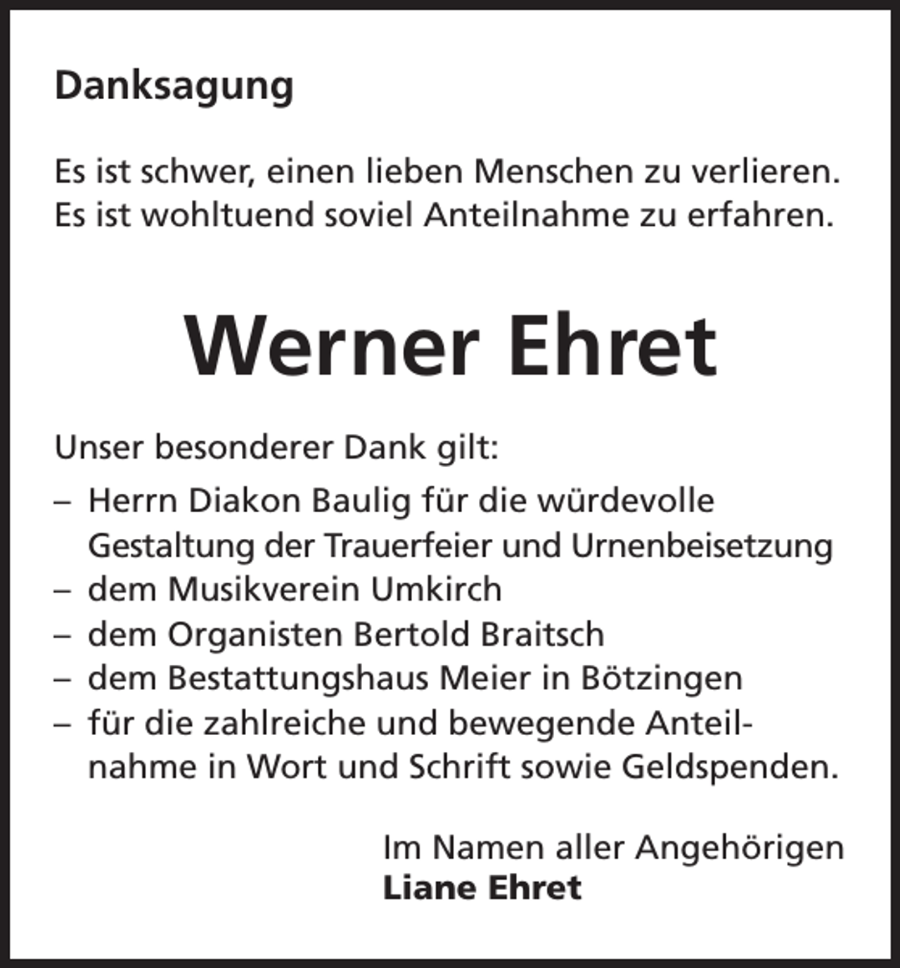 <p>Danksagung<br />Es ist schwer, einen lieben Menschen zu verlieren.<br />Es ist wohltuend soviel Anteilnahme zu erfahren.</p><p>Werner Ehret<br />Unser besonderer Dank gilt:<br />– Herrn Diakon Baulig für die würdevolle<br />Gestaltung der Trauerfeier und Urnenbeisetzung<br />– dem Musikverein Umkirch<br />– dem Organisten Bertold Braitsch<br />– dem Bestattungshaus Meier in Bötzingen<br />– für die zahlreiche und bewegende Anteilnahme in Wort und Schrift sowie Geldspenden.<br />Im Namen aller Angehörigen<br />Liane Ehret</p>
