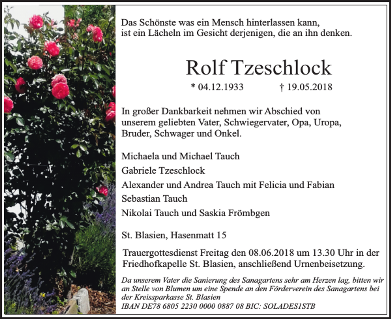 <p>Das Schönste was ein Mensch hinterlassen kann,<br />ist ein Lächeln im Gesicht derjenigen, die an ihn denken.</p><p>Rolf Tzeschlock<br />* 04.12.1933</p><p>† 19.05.2018</p><p>In großer Dankbarkeit nehmen wir Abschied von<br />unserem geliebten Vater, Schwiegervater, Opa, Uropa,<br />Bruder, Schwager und Onkel.<br />Michaela und Michael Tauch<br />Gabriele Tzeschlock<br />Alexander und Andrea Tauch mit Felicia und Fabian<br />Sebastian Tauch<br />Nikolai Tauch und Saskia Frömbgen<br />St. Blasien, Hasenmatt 15<br />Trauergottesdienst Freitag den 08.06.2018 um 13.30 Uhr in der<br />Friedhofkapelle St. Blasien, anschließend Urnenbeisetzung.<br />Da unserem Vater die Sanierung des Sanagartens sehr am Herzen lag, bitten wir<br />an Stelle von Blumen um eine Spende an den Förderverein des Sanagartens bei<br />der Kreissparkasse St. Blasien<br />IBAN DE78 6805 22300887 08 BIC: SOLADES1STB</p>