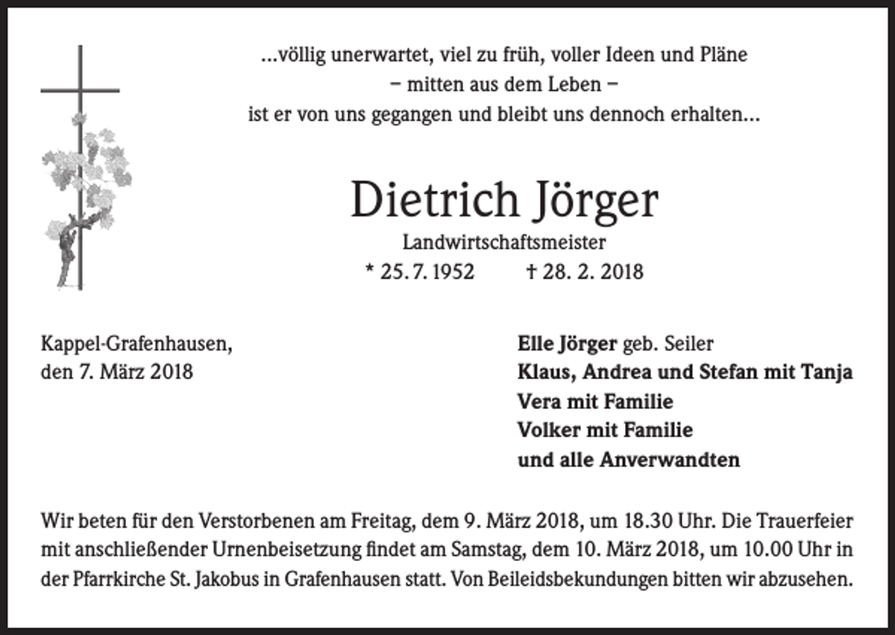 <p>...völlig unerwartet, viel zu früh, voller Ideen und Pläne<br />– mitten aus dem Leben –<br />ist er von uns gegangen und bleibt uns dennoch erhalten...</p><p>Dietrich Jörger<br />Landwirtschaftsmeister<br />* 25. 7. 1952<br />† 28. 2. 2018</p><p>Kappel-Grafenhausen,<br />den 7. März 2018</p><p>Elle Jörger geb. Seiler<br />Klaus, Andrea und Stefan mit Tanja<br />Vera mit Familie<br />Volker mit Familie<br />und alle Anverwandten</p><p>Wir beten für den Verstorbenen am Freitag, dem 9. März 2018, um 18.30 Uhr. Die Trauerfeier<br />mit anschließender Urnenbeisetzung findet am Samstag, dem 10. März 2018, um 10.00 Uhr in<br />der Pfarrkirche St. Jakobus in Grafenhausen statt. Von Beileidsbekundungen bitten wir abzusehen.</p>