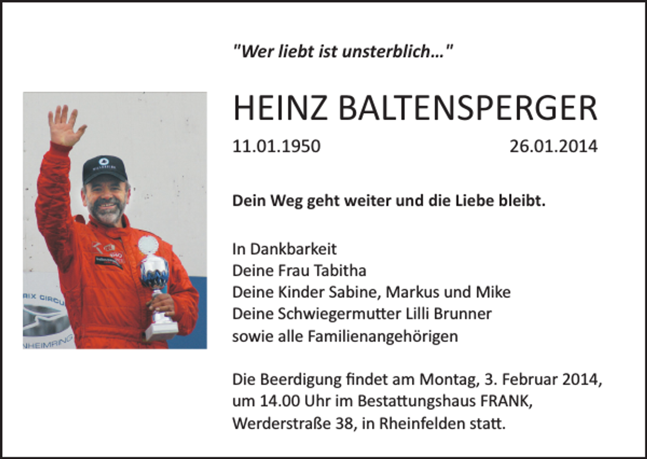 <p>"Wer liebt ist unsterblich…"</p><p>HEINZ BALTENSPERGER<br />11.01.1950</p><p>26.01.2014</p><p>Dein Weg geht weiter und die Liebe bleibt.<br />In Dankbarkeit<br />Deine Frau Tabitha<br />Deine Kinder Sabine, Markus und Mike<br />Deine Schwiegermu�er Lilli Brunner<br />sowie alle Familienangehörigen<br />Die Beerdigung ﬁndet am Montag, 3. Februar 2014,<br />um 14.00 Uhr im Besta�ungshaus FRANK,<br />Werderstraße 38, in Rheinfelden sta�.</p>