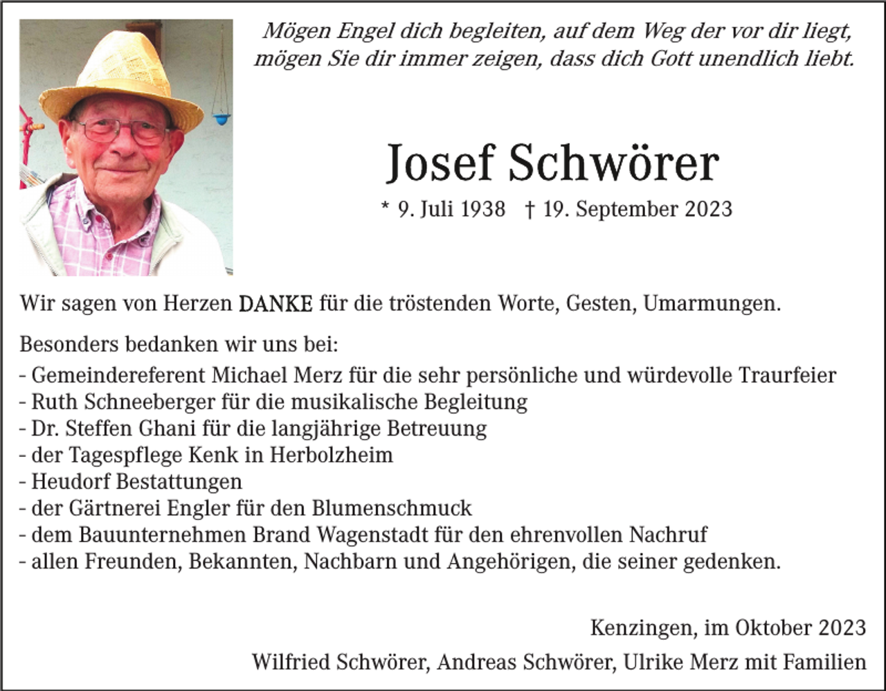 <p>Mögen Engel dich begleiten, auf dem Weg der vor dir liegt,<br />mögen Sie dir immer zeigen, dass dich Gott unendlich liebt.</p><p>* 9. Juli 1938 † 19. September 2023</p><p>Wir sagen von Herzen</p><p>für die tröstenden Worte, Gesten, Umarmungen.</p><p>Besonders bedanken wir uns bei:<br />- Gemeindereferent Michael Merz für die sehr persönliche und würdevolle Traurfeier<br />- Ruth Schneeberger für die musikalische Begleitung<br />- Dr. Steffen Ghani für die langjährige Betreuung<br />- der Tagespflege Kenk in Herbolzheim<br />- Heudorf Bestattungen<br />- der Gärtnerei Engler für den Blumenschmuck<br />- dem Bauunternehmen Brand Wagenstadt für den ehrenvollen Nachruf<br />- allen Freunden, Bekannten, Nachbarn und Angehörigen, die seiner gedenken.<br />Kenzingen, im Oktober 2023<br />Wilfried Schwörer, Andreas Schwörer, Ulrike Merz mit Familien</p>