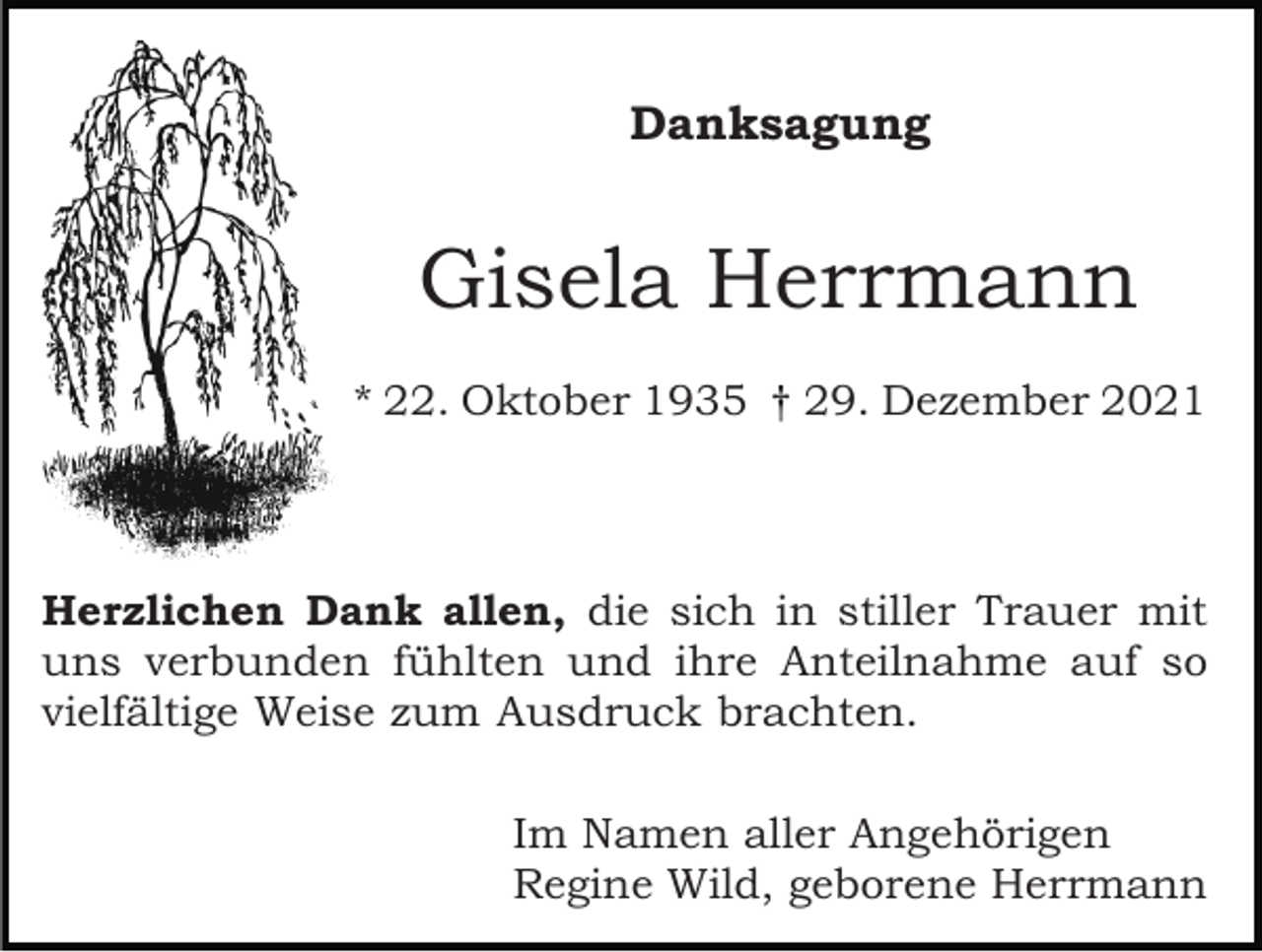 <p>Danksagung</p><p>Gisela Herrmann<br />* 22. Oktober 1935 † 29. Dezember 2021</p><p>Herzlichen Dank allen, die sich in stiller Trauer mit<br />uns verbunden fühlten und ihre Anteilnahme auf so<br />vielfältige Weise zum Ausdruck brachten.<br />Im Namen aller Angehörigen<br />Regine Wild, geborene Herrmann</p>