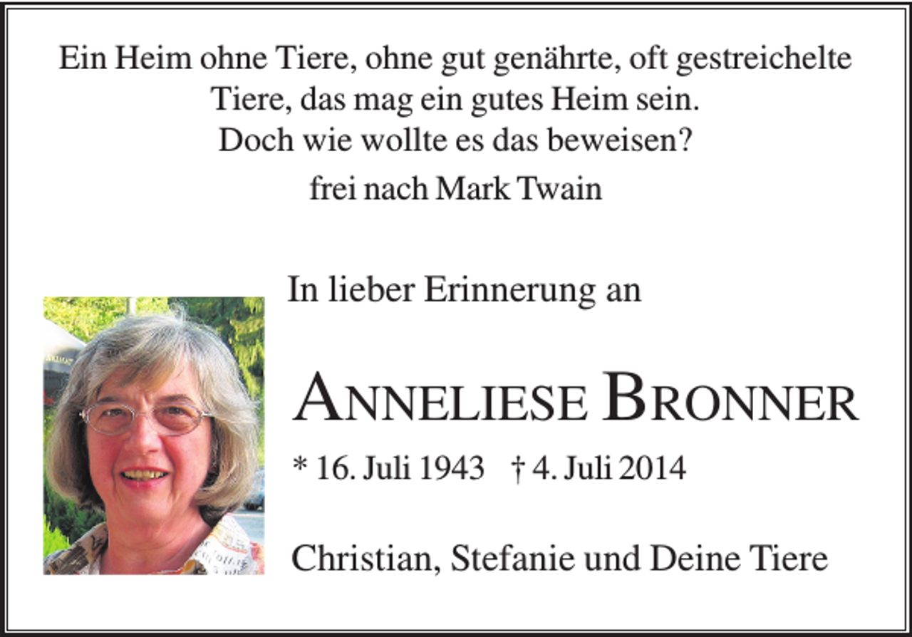 <p>Ein Heim ohne Tiere, ohne gut genährte, oft gestreichelte<br />Tiere, das mag ein gutes Heim sein.<br />Doch wie wollte es das beweisen?<br />frei nach Mark Twain</p><p>In lieber Erinnerung an</p><p>ANNELIESE BRONNER<br />* 16. Juli 1943 † 4. Juli 2014</p><p>Christian, Stefanie und Deine Tiere</p>