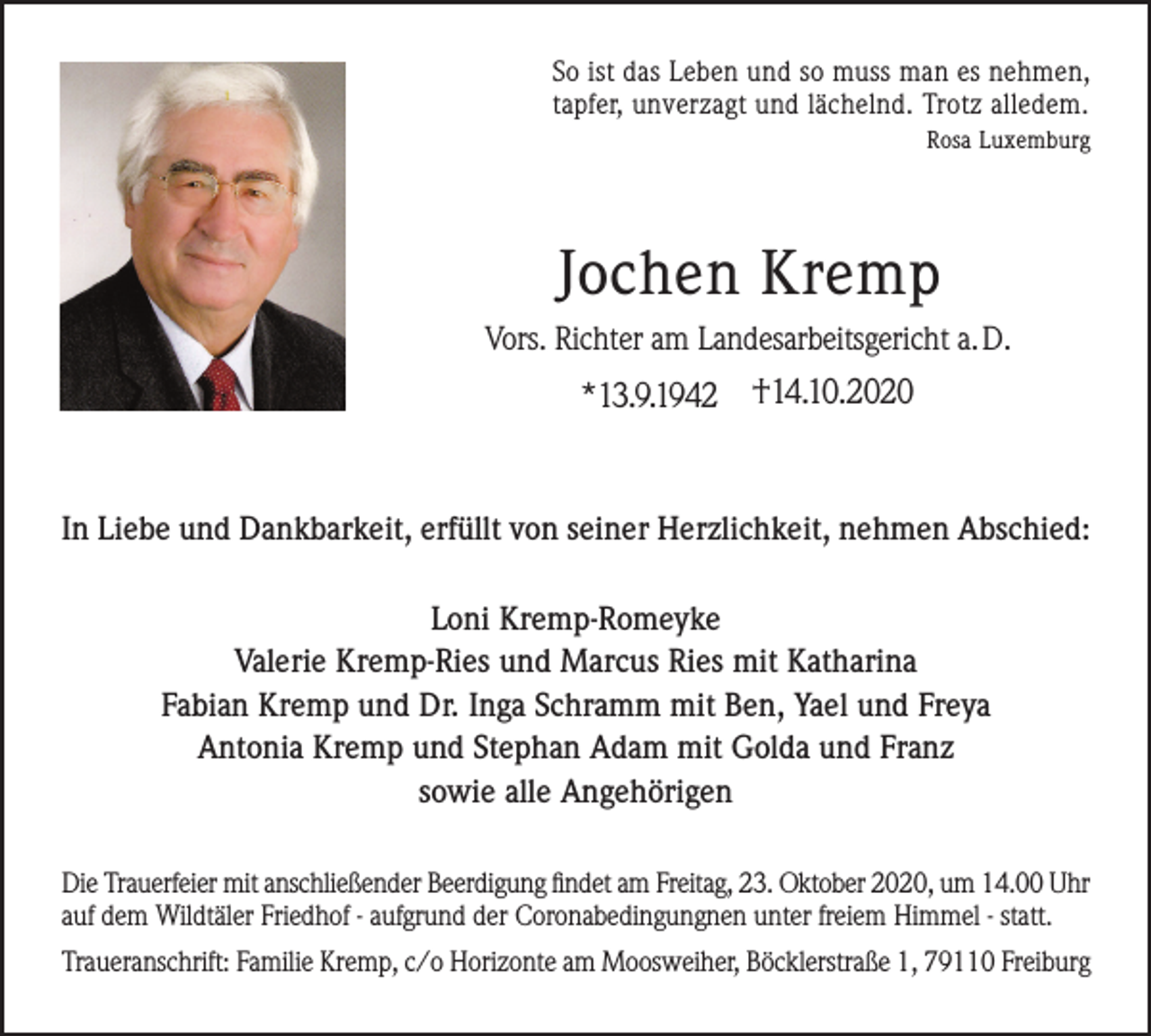 <p>So ist das Leben und so muss man es nehmen,<br />tapfer, unverzagt und lächelnd. Trotz alledem.<br />Rosa Luxemburg</p><p>Jochen Kremp<br />Vors. Richter am Landesarbeitsgericht a. D.</p><p>*13.9.1942 †14.10.2020</p><p>In Liebe und Dankbarkeit, erfüllt von seiner Herzlichkeit, nehmen Abschied:<br />Loni Kremp-Romeyke<br />Valerie Kremp-Ries und Marcus Ries mit Katharina<br />Fabian Kremp und Dr. Inga Schramm mit Ben, Yael und Freya<br />Antonia Kremp und Stephan Adam mit Golda und Franz<br />sowie alle Angehörigen<br />Die Trauerfeier mit anschließender Beerdigung findet am Freitag, 23. Oktober 2020, um 14.00 Uhr<br />auf dem Wildtäler Friedhof - aufgrund der Coronabedingungnen unter freiem Himmel - statt.<br />Traueranschrift: Familie Kremp, c/o Horizonte am Moosweiher, Böcklerstraße 1, 79110 Freiburg</p>