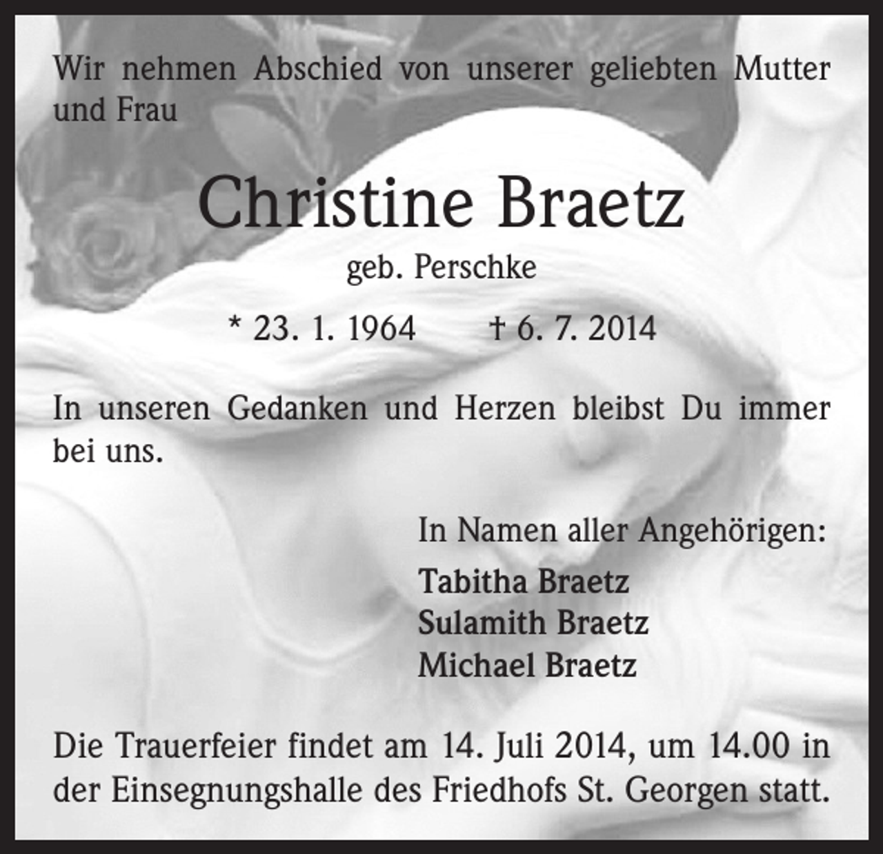<p>Wir nehmen Abschied von unserer geliebten Mutter<br />und Frau</p><p>Christine Braetz<br />geb. Perschke</p><p>* 23. 1. 1964 † 6. 7. 2014<br />In unseren Gedanken und Herzen bleibst Du immer<br />bei uns.</p><p>In Namen aller Angehörigen:<br />Tabitha Braetz<br />Sulamith Braetz<br />Michael Braetz</p><p>Die Trauerfeier findet am 14. Juli 2014, um 14.00 in<br />der Einsegnungshalle des Friedhofs St. Georgen statt.</p>