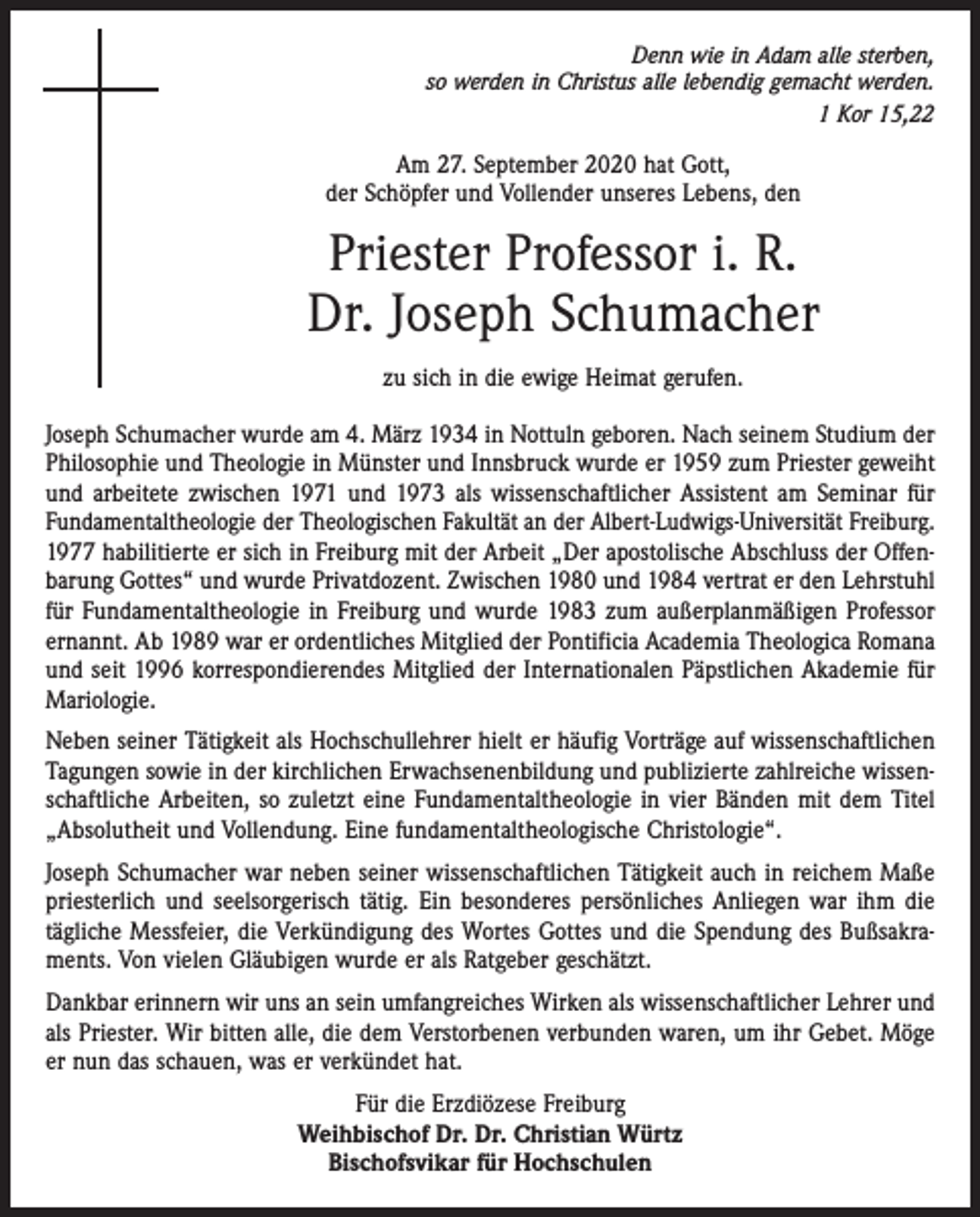 <p>Denn wie in Adam alle sterben,<br />so werden in Christus alle lebendig gemacht werden.<br />1 Kor 15,22</p><p>Am 27. September 2020 hat Gott,<br />der Schöpfer und Vollender unseres Lebens, den</p><p>Priester Professor i. R.<br />Dr. Joseph Schumacher<br />zu sich in die ewige Heimat gerufen.<br />Joseph Schumacher wurde am 4. März 1934 in Nottuln geboren. Nach seinem Studium der<br />Philosophie und Theologie in Münster und Innsbruck wurde er 1959 zum Priester geweiht<br />und arbeitete zwischen 1971 und 1973 als wissenschaftlicher Assistent am Seminar für<br />Fundamentaltheologie der Theologischen Fakultät an der Albert-Ludwigs-Universität Freiburg.<br />1977 habilitierte er sich in Freiburg mit der Arbeit „Der apostolische Abschluss der Offenbarung Gottes“ und wurde Privatdozent. Zwischen 1980 und 1984 vertrat er den Lehrstuhl<br />für Fundamentaltheologie in Freiburg und wurde 1983 zum außerplanmäßigen Professor<br />ernannt. Ab 1989 war er ordentliches Mitglied der Pontificia Academia Theologica Romana<br />und seit 1996 korrespondierendes Mitglied der Internationalen Päpstlichen Akademie für<br />Mariologie.<br />Neben seiner Tätigkeit als Hochschullehrer hielt er häufig Vorträge auf wissenschaftlichen<br />Tagungen sowie in der kirchlichen Erwachsenenbildung und publizierte zahlreiche wissenschaftliche Arbeiten, so zuletzt eine Fundamentaltheologie in vier Bänden mit dem Titel<br />„Absolutheit und Vollendung. Eine fundamentaltheologische Christologie“.<br />Joseph Schumacher war neben seiner wissenschaftlichen Tätigkeit auch in reichem Maße<br />priesterlich und seelsorgerisch tätig. Ein besonderes persönliches Anliegen war ihm die<br />tägliche Messfeier, die Verkündigung des Wortes Gottes und die Spendung des Bußsakraments. Von vielen Gläubigen wurde er als Ratgeber geschätzt.<br />Dankbar erinnern wir uns an sein umfangreiches Wirken als wissenschaftlicher Lehrer und<br />als Priester. Wir bitten alle, die dem Verstorbenen verbunden waren, um ihr Gebet. Möge<br />er nun das schauen, was er verkündet hat.<br />Für die Erzdiözese Freiburg<br />Weihbischof Dr. Dr. Christian Würtz<br />Bischofsvikar für Hochschulen</p>