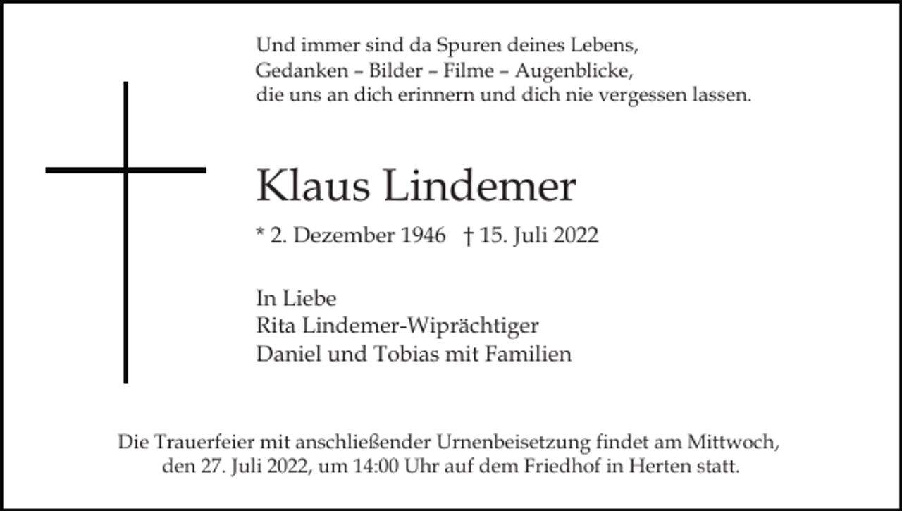 <p>Und immer sind da Spuren deines Lebens,<br />Gedanken – Bilder – Filme – Augenblicke,<br />die uns an dich erinnern und dich nie vergessen lassen.</p><p>Klaus Lindemer<br />* 2. Dezember 1946 † 15. Juli 2022<br />In Liebe<br />Rita Lindemer-Wiprächtiger<br />Daniel und Tobias mit Familien</p><p>Die Trauerfeier mit anschließender Urnenbeisetzung findet am Mittwoch,<br />den 27. Juli 2022, um 14:00 Uhr auf dem Friedhof in Herten statt.</p>