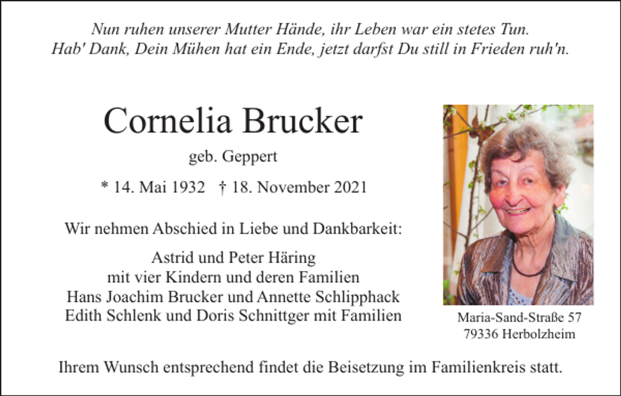 <p>Nun ruhen unserer Mutter Hände, ihr Leben war ein stetes Tun.<br />Hab' Dank, Dein Mühen hat ein Ende, jetzt darfst Du still in Frieden ruh'n.</p><p>Cornelia Brucker<br />geb. Geppert<br />* 14. Mai 1932 † 18. November 2021<br />Wir nehmen Abschied in Liebe und Dankbarkeit:<br />Astrid und Peter Häring<br />mit vier Kindern und deren Familien<br />Hans Joachim Brucker und Annette Schlipphack<br />Edith Schlenk und Doris Schnittger mit Familien</p><p>Maria-Sand-Straße 59336 Herbolzheim</p><p>Ihrem Wunsch entsprechend findet die Beisetzung im Familienkreis statt.</p>