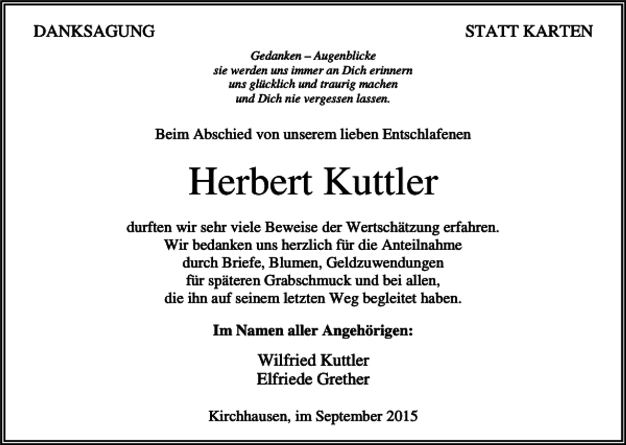 <p>DANKSAGUNG</p><p>STATT KARTEN<br />Gedanken – Augenblicke<br />sie werden uns immer an Dich erinnern<br />uns glücklich und traurig machen<br />und Dich nie vergessen lassen.</p><p>Beim Abschied von unserem lieben Entschlafenen</p><p>Herbert Kuttler<br />durften wir sehr viele Beweise der Wertschätzung erfahren.<br />Wir bedanken uns herzlich für die Anteilnahme<br />durch Briefe, Blumen, Geldzuwendungen<br />für späteren Grabschmuck und bei allen,<br />die ihn auf seinem letzten Weg begleitet haben.<br />Im Namen aller Angehörigen:</p><p>Wilfried Kuttler<br />Elfriede Grether<br />Kirchhausen, im September 2015</p>