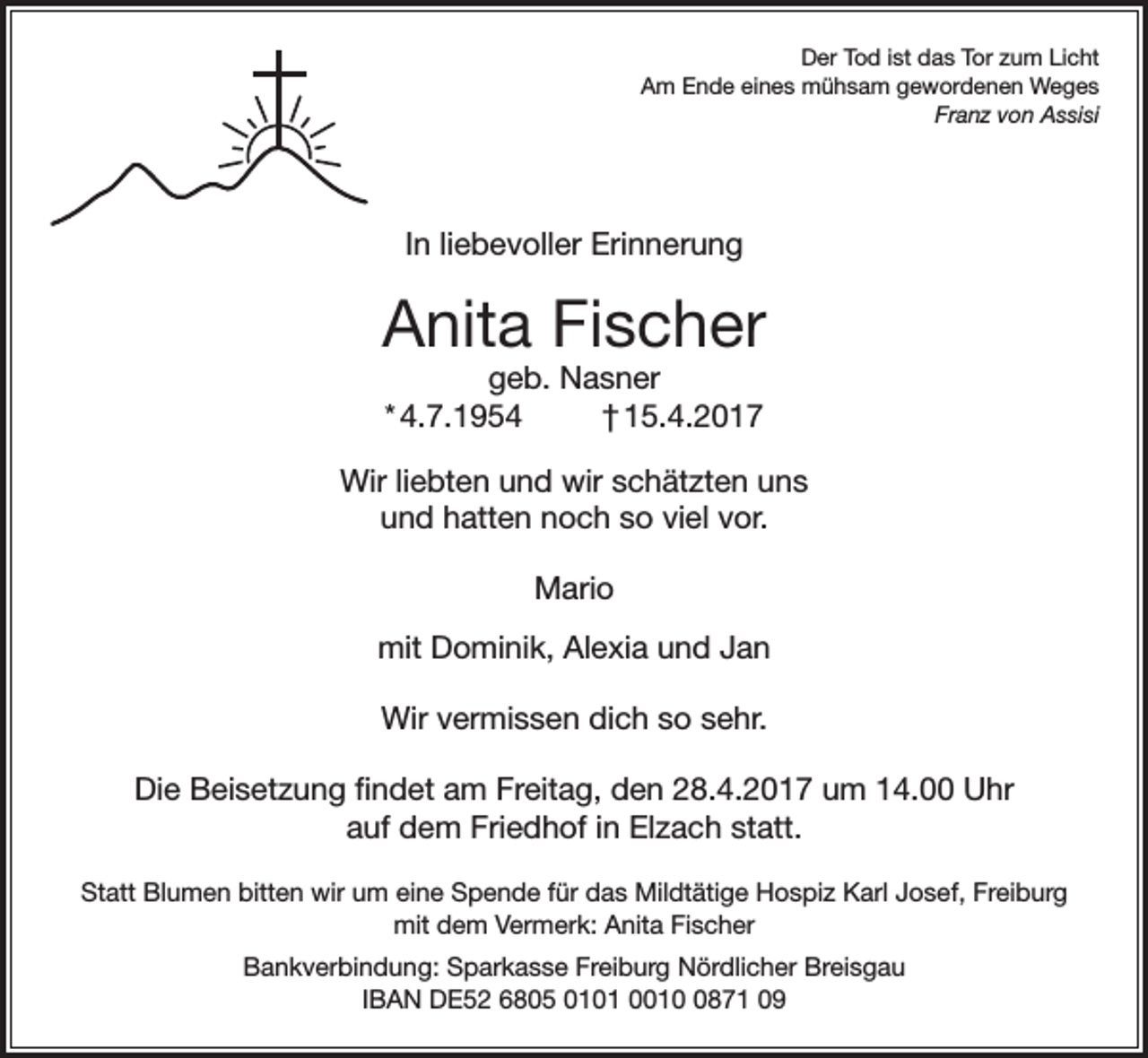 <p>Der Tod ist das Tor zum Licht<br />Am Ende eines mühsam gewordenen Weges<br />Franz von Assisi</p><p>In liebevoller Erinnerung</p><p>Anita Fischer<br />geb. Nasner<br />* 4.7.1954<br />† 15.4.2017</p><p>Wir liebten und wir schätzten uns<br />und hatten noch so viel vor.<br />Mario<br />mit Dominik, Alexia und Jan<br />Wir vermissen dich so sehr.<br />Die Beisetzung findet am Freitag, den 28.4.2017 um 14.00 Uhr<br />auf dem Friedhof in Elzach statt.<br />Statt Blumen bitten wir um eine Spende für das Mildtätige Hospiz Karl Josef, Freiburg<br />mit dem Vermerk: Anita Fischer<br />Bankverbindung: Sparkasse Freiburg Nördlicher Breisgau<br />IBAN DE52 6805 0101 001871 09</p>