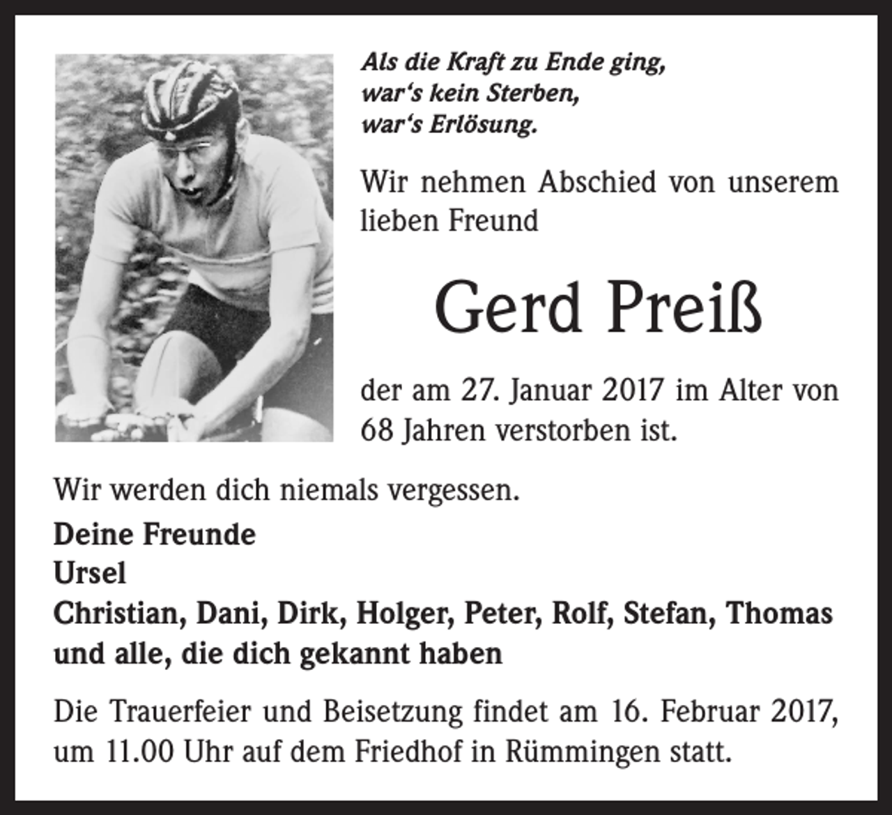 <p>Als die Kraft zu Ende ging,<br />war‘s kein Sterben,<br />war‘s Erlösung.</p><p>Wir nehmen Abschied von unserem<br />lieben Freund</p><p>Gerd Preiß<br />der am 27. Januar 2017 im Alter von<br />68 Jahren verstorben ist.<br />Wir werden dich niemals vergessen.<br />Deine Freunde<br />Ursel<br />Christian, Dani, Dirk, Holger, Peter, Rolf, Stefan, Thomas<br />und alle, die dich gekannt haben<br />Die Trauerfeier und Beisetzung findet am 16. Februar 2017,<br />um 11.00 Uhr auf dem Friedhof in Rümmingen statt.</p>