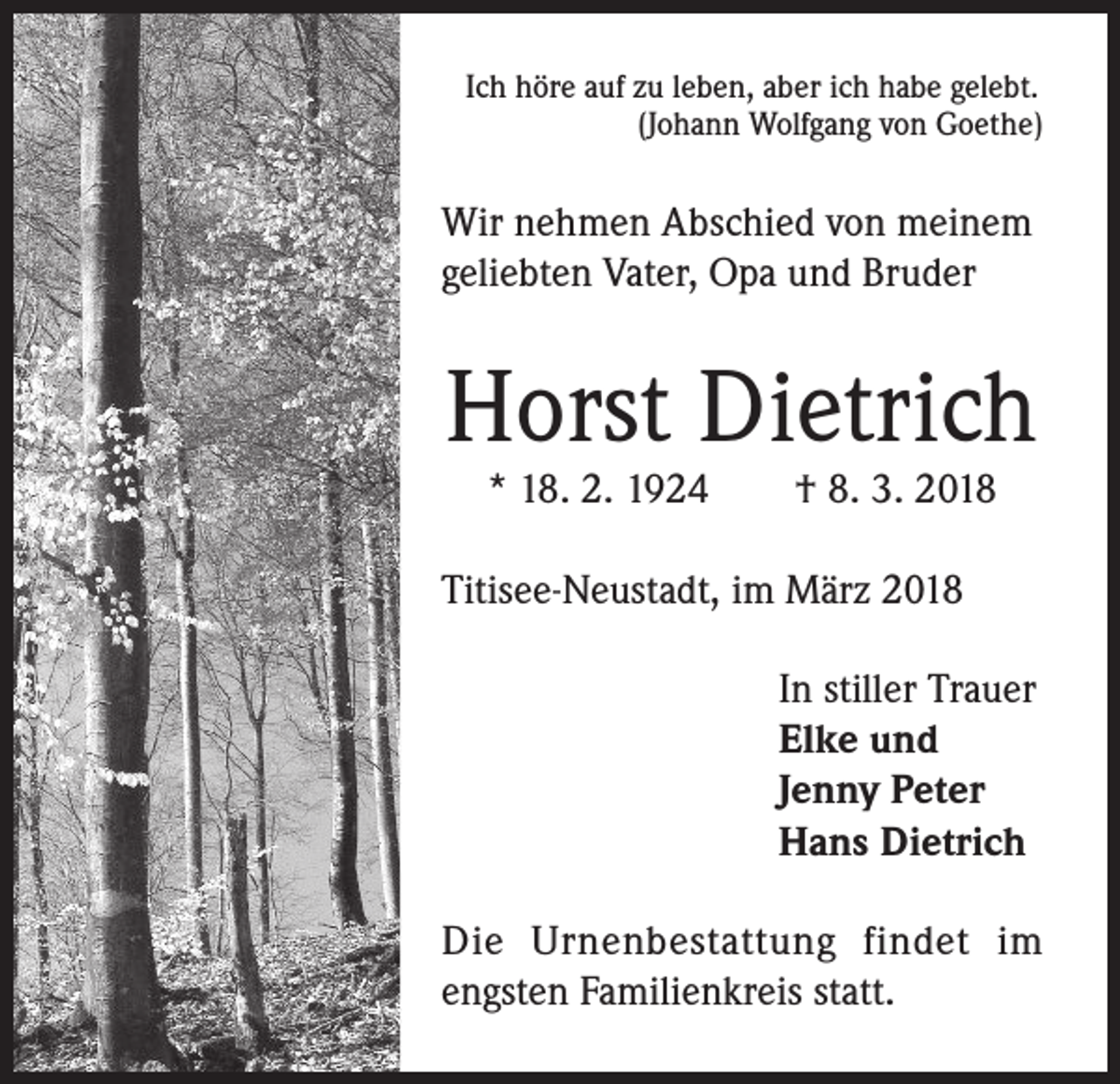 <p>Ich höre auf zu leben, aber ich habe gelebt.<br />(Johann Wolfgang von Goethe)</p><p>Wir nehmen Abschied von meinem<br />geliebten Vater, Opa und Bruder</p><p>Horst Dietrich<br />* 18. 2. 1924 † 8. 3. 2018</p><p>Titisee-Neustadt, im März 2018<br />In stiller Trauer<br />Elke und<br />Jenny Peter<br />Hans Dietrich<br />Die Urnenbestattung findet im<br />engsten Familienkreis statt.</p>