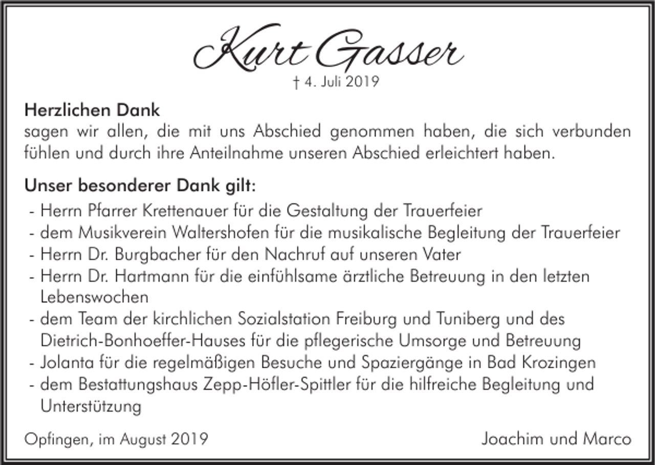 <p>Kurt Gasser<br />† 4. Juli 2019</p><p>Herzlichen Dank<br />sagen wir allen, die mit uns Abschied genommen haben, die sich verbunden<br />fühlen und durch ihre Anteilnahme unseren Abschied erleichtert haben.<br />Unser besonderer Dank gilt:<br />- Herrn Pfarrer Krettenauer für die Gestaltung der Trauerfeier<br />- dem Musikverein Waltershofen für die musikalische Begleitung der Trauerfeier<br />- Herrn Dr. Burgbacher für den Nachruf auf unseren Vater<br />- Herrn Dr. Hartmann für die einfühlsame ärztliche Betreuung in den letzten<br />Lebenswochen<br />- dem Team der kirchlichen Sozialstation Freiburg und Tuniberg und des<br />Dietrich-Bonhoeffer-Hauses für die pflegerische Umsorge und Betreuung<br />- Jolanta für die regelmäßigen Besuche und Spaziergänge in Bad Krozingen<br />- dem Bestattungshaus Zepp-Höfler-Spittler für die hilfreiche Begleitung und<br />Unterstützung<br />Opfingen, im August 2019</p><p>Joachim und Marco</p>