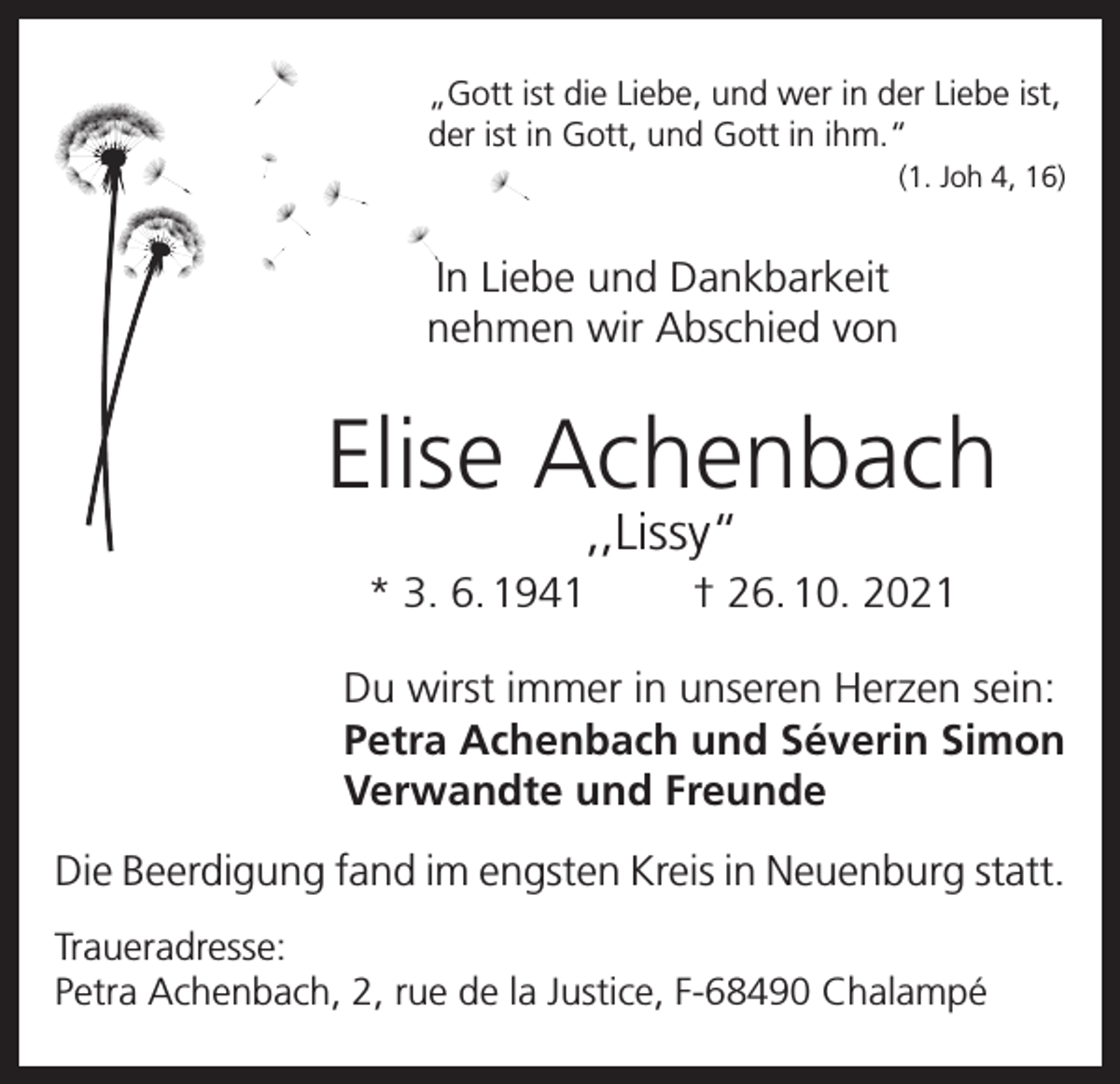 <p>„Gott ist die Liebe, und wer in der Liebe ist,<br />der ist in Gott, und Gott in ihm.“<br />(1. Joh 4, 16)</p><p>In Liebe und Dankbarkeit<br />nehmen wir Abschied von</p><p>Elise Achenbach<br />,,Lissy“</p><p>* 3. 6. 1941</p><p>† 26. 10. 2021</p><p>Du wirst immer in unseren Herzen sein:<br />Petra Achenbach und Séverin Simon<br />Verwandte und Freunde<br />Die Beerdigung fand im engsten Kreis in Neuenburg statt.<br />Traueradresse:<br />Petra Achenbach, 2, rue de la Justice, F-68490 Chalampé</p>