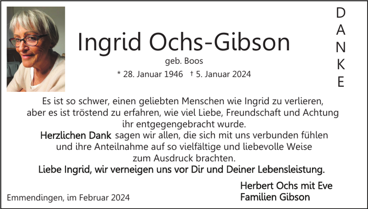 <p>Ingrid Ochs-Gibson<br />geb. Boos<br />* 28. Januar 1946 † 5. Januar 2024</p><p>D<br />A<br />N<br />K<br />E</p><p>Es ist so schwer, einen geliebten Menschen wie Ingrid zu verlieren,<br />aber es ist tröstend zu erfahren, wie viel Liebe, Freundschaft und Achtung<br />ihr entgegengebracht wurde.<br />sagen wir allen, die sich mit uns verbunden fühlen<br />und ihre Anteilnahme auf so vielfältige und liebevolle Weise<br />zum Ausdruck brachten.</p><p>Emmendingen, im Februar 2024</p>