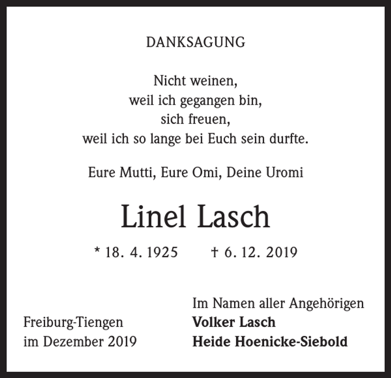 <p>DANKSAGUNG<br />Nicht weinen,<br />weil ich gegangen bin,<br />sich freuen,<br />weil ich so lange bei Euch sein durfte.<br />Eure Mutti, Eure Omi, Deine Uromi</p><p>Linel Lasch<br />* 18. 4. 1925 † 6. 12. 2019</p><p>Freiburg-Tiengen<br />im Dezember 2019</p><p>Im Namen aller Angehörigen<br />Volker Lasch<br />Heide Hoenicke-Siebold</p>