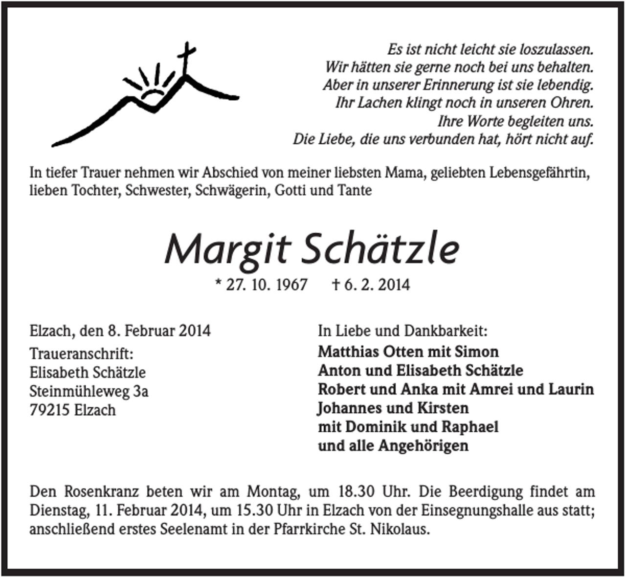 <p>Es ist nicht leicht sie loszulassen.<br />Wir hätten sie gerne noch bei uns behalten.<br />Aber in unserer Erinnerung ist sie lebendig.<br />Ihr Lachen klingt noch in unseren Ohren.<br />Ihre Worte begleiten uns.<br />Die Liebe, die uns verbunden hat, hört nicht auf.<br />In tiefer Trauer nehmen wir Abschied von meiner liebsten Mama, geliebten Lebensgefährtin,<br />lieben Tochter, Schwester, Schwägerin, Gotti und Tante</p><p>Margit Schätzle<br />* 27. 10. 1967<br />Elzach, den 8. Februar 2014<br />Traueranschrift:<br />Elisabeth Schätzle<br />Steinmühleweg 3a<br />79215 Elzach</p><p>† 6. 2. 2014<br />In Liebe und Dankbarkeit:<br />Matthias Otten mit Simon<br />Anton und Elisabeth Schätzle<br />Robert und Anka mit Amrei und Laurin<br />Johannes und Kirsten<br />mit Dominik und Raphael<br />und alle Angehörigen</p><p>Den Rosenkranz beten wir am Montag, um 18.30 Uhr. Die Beerdigung findet am<br />Dienstag, 11. Februar 2014, um 15.30 Uhr in Elzach von der Einsegnungshalle aus statt;<br />anschließend erstes Seelenamt in der Pfarrkirche St. Nikolaus.</p>