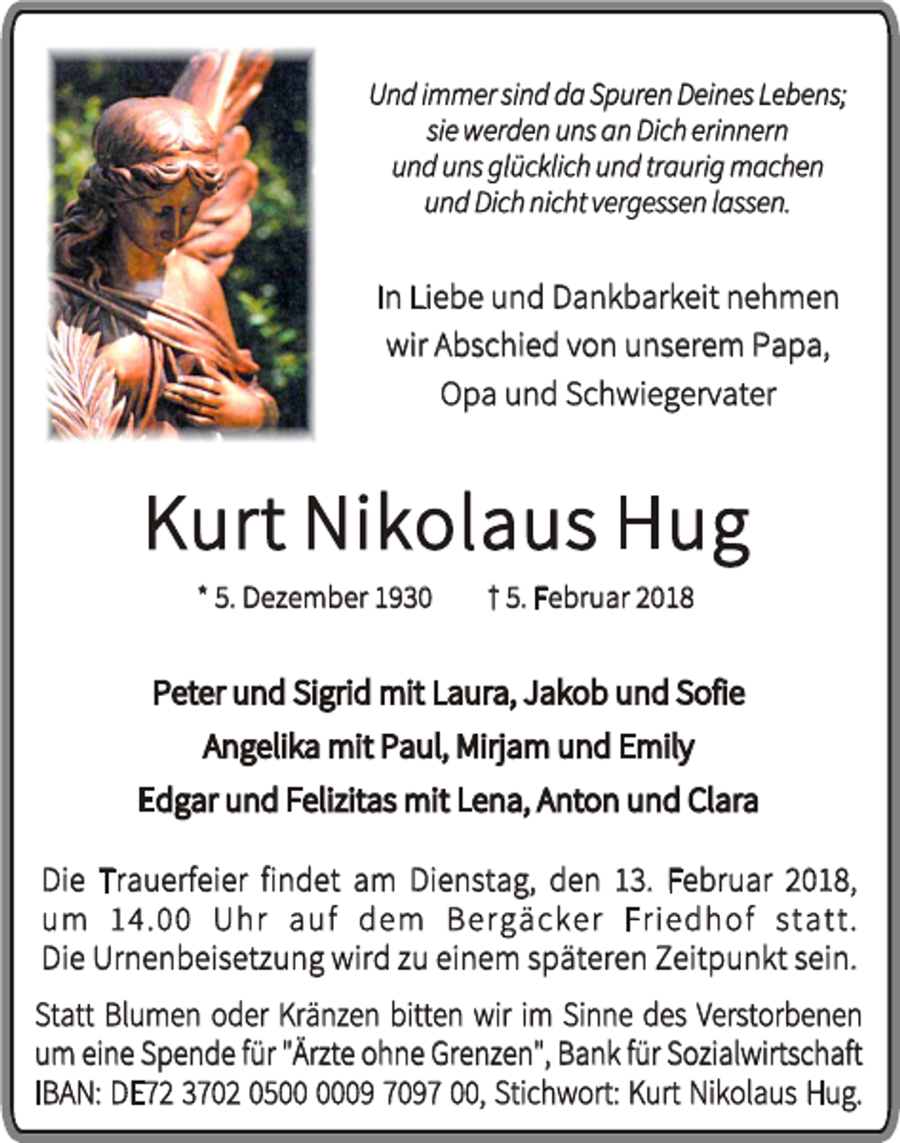 <p>Und immer sind da Spuren Deines Lebens;<br />sie werden uns an Dich erinnern<br />und uns glücklich und traurig machen<br />und Dich nicht vergessen lassen.</p><p>In Liebe und Dankbarkeit nehmen<br />wir Abschied von unserem Papa,<br />Opa und Schwiegervater</p><p>Kurt Nikolaus Hug<br />* 5. Dezember 1930</p><p>† 5. Februar 2018</p><p>Peter und Sigrid mit Laura, Jakob und Sofie<br />Angelika mit Paul, Mirjam und Emily<br />Edgar und Felizitas mit Lena, Anton und Clara<br />Die Trauerfeier findet am Dienstag, den 13. Februar 2018,<br />um 14.00 Uhr auf dem Bergäcker Friedhof statt.<br />Die Urnenbeisetzung wird zu einem späteren Zeitpunkt sein.<br />Statt Blumen oder Kränzen bitten wir im Sinne des Verstorbenen<br />um eine Spende für "Ärzte ohne Grenzen", Bank für Sozialwirtschaft<br />IBAN: DE72 3702 0509 7097 00, Stichwort: Kurt Nikolaus Hug.</p>