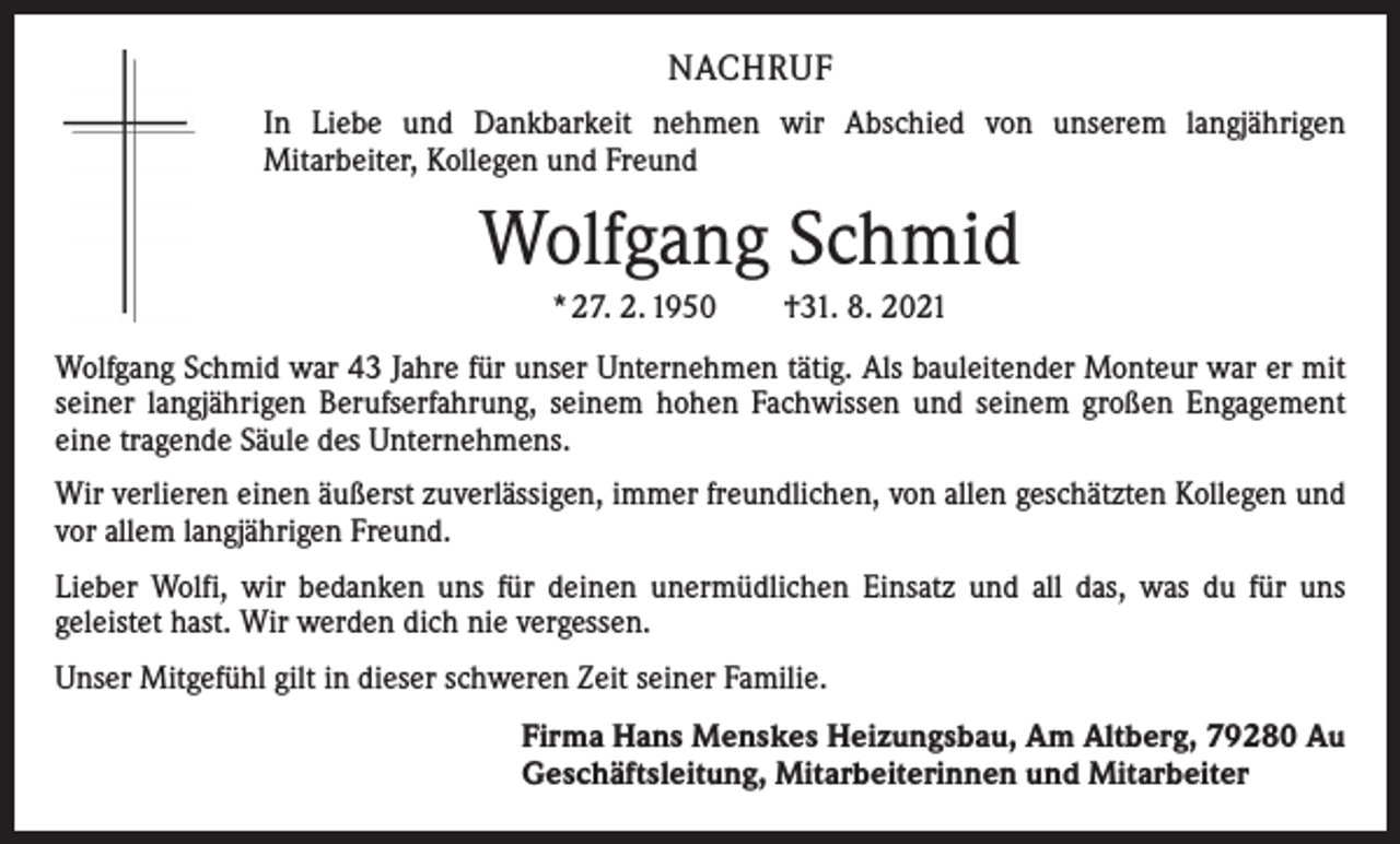 <p>NACHRUF<br />In Liebe und Dankbarkeit nehmen wir Abschied von unserem langjährigen<br />­Mitarbeiter, Kollegen und Freund</p><p>Wolfgang Schmid<br />* 27. 2. 1950 †31. 8. 2021<br />Wolfgang Schmid war 43 Jahre für unser Unternehmen tätig. Als bauleitender Monteur war er mit<br />seiner langjährigen Berufserfahrung, seinem hohen Fachwissen und seinem großen Engagement<br />eine tragende Säule des Unternehmens.<br />Wir verlieren einen äußerst zuverlässigen, immer freundlichen, von allen geschätzten Kollegen und<br />vor allem langjährigen Freund.<br />Lieber Wolfi, wir bedanken uns für deinen unermüdlichen Einsatz und all das, was du für uns<br />­geleistet hast. Wir werden dich nie vergessen.<br />Unser Mitgefühl gilt in dieser schweren Zeit seiner Familie.<br />Firma Hans Menskes Heizungsbau, Am Altberg, 79280 Au<br />Geschäftsleitung, Mitarbeiterinnen und Mitarbeiter</p>