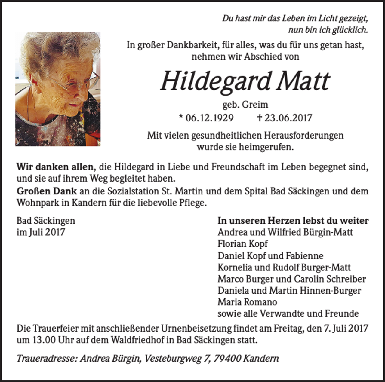 <p>Du hast mir das Leben im Licht gezeigt,<br />nun bin ich glücklich.</p><p>In großer Dankbarkeit, für alles, was du für uns getan hast,<br />nehmen wir Abschied von</p><p>Hildegard Matt<br />geb. Greim<br />* 06.12.1929<br />† 23.06.2017<br />Mit vielen gesundheitlichen Herausforderungen<br />wurde sie heimgerufen.<br />Wir danken allen, die Hildegard in Liebe und Freundschaft im Leben begegnet sind,<br />und sie auf ihrem Weg begleitet haben.<br />Großen Dank an die Sozialstation St. Martin und dem Spital Bad Säckingen und dem<br />Wohnpark in Kandern für die liebevolle Pflege.<br />Bad Säckingen<br />im Juli 2017</p><p>In unseren Herzen lebst du weiter<br />Andrea und Wilfried Bürgin-Matt<br />Florian Kopf<br />Daniel Kopf und Fabienne<br />Kornelia und Rudolf Burger-Matt<br />Marco Burger und Carolin Schreiber<br />Daniela und Martin Hinnen-Burger<br />Maria Romano<br />sowie alle Verwandte und Freunde<br />Die Trauerfeier mit anschließender Urnenbeisetzung findet am Freitag, den 7. Juli 2017<br />um 13.00 Uhr auf dem Waldfriedhof in Bad Säckingen statt.</p><p>Traueradresse: Andrea Bürgin, Vesteburgweg 7, 79400 Kandern</p>
