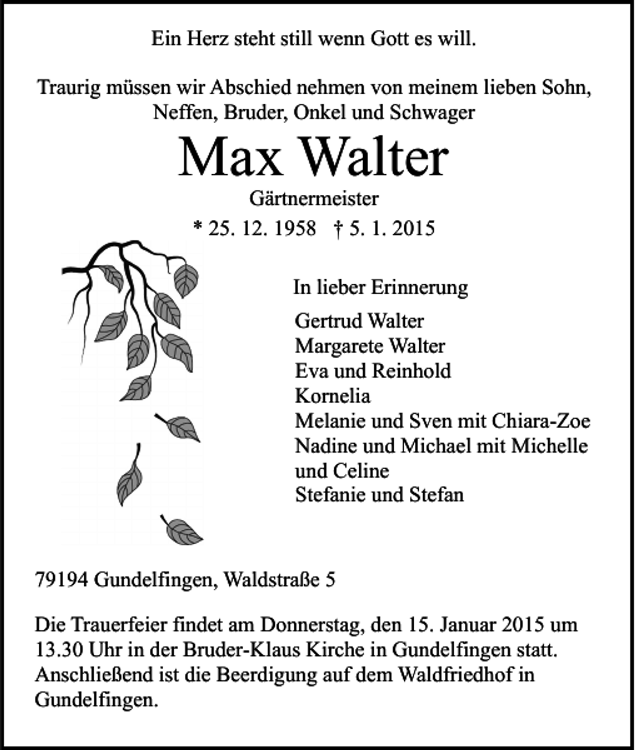 <p>Ein Herz steht still wenn Gott es will.<br />Traurig müssen wir Abschied nehmen von meinem lieben Sohn,<br />Neffen, Bruder, Onkel und Schwager</p><p>Max Walter<br />Gärtnermeister<br />* 25. 12. 1958 † 5. 1. 2015</p><p>In lieber Erinnerung<br />Gertrud Walter<br />Margarete Walter<br />Eva und Reinhold<br />Kornelia<br />Melanie und Sven mit Chiara-Zoe<br />Nadine und Michael mit Michelle<br />und Celine<br />Stefanie und Stefan</p><p>79194 Gundelfingen, Waldstraße 5<br />Die Trauerfeier findet am Donnerstag, den 15. Januar 2015 um<br />13.30 Uhr in der Bruder-Klaus Kirche in Gundelfingen statt.<br />Anschließend ist die Beerdigung auf dem Waldfriedhof in<br />Gundelfingen.</p>