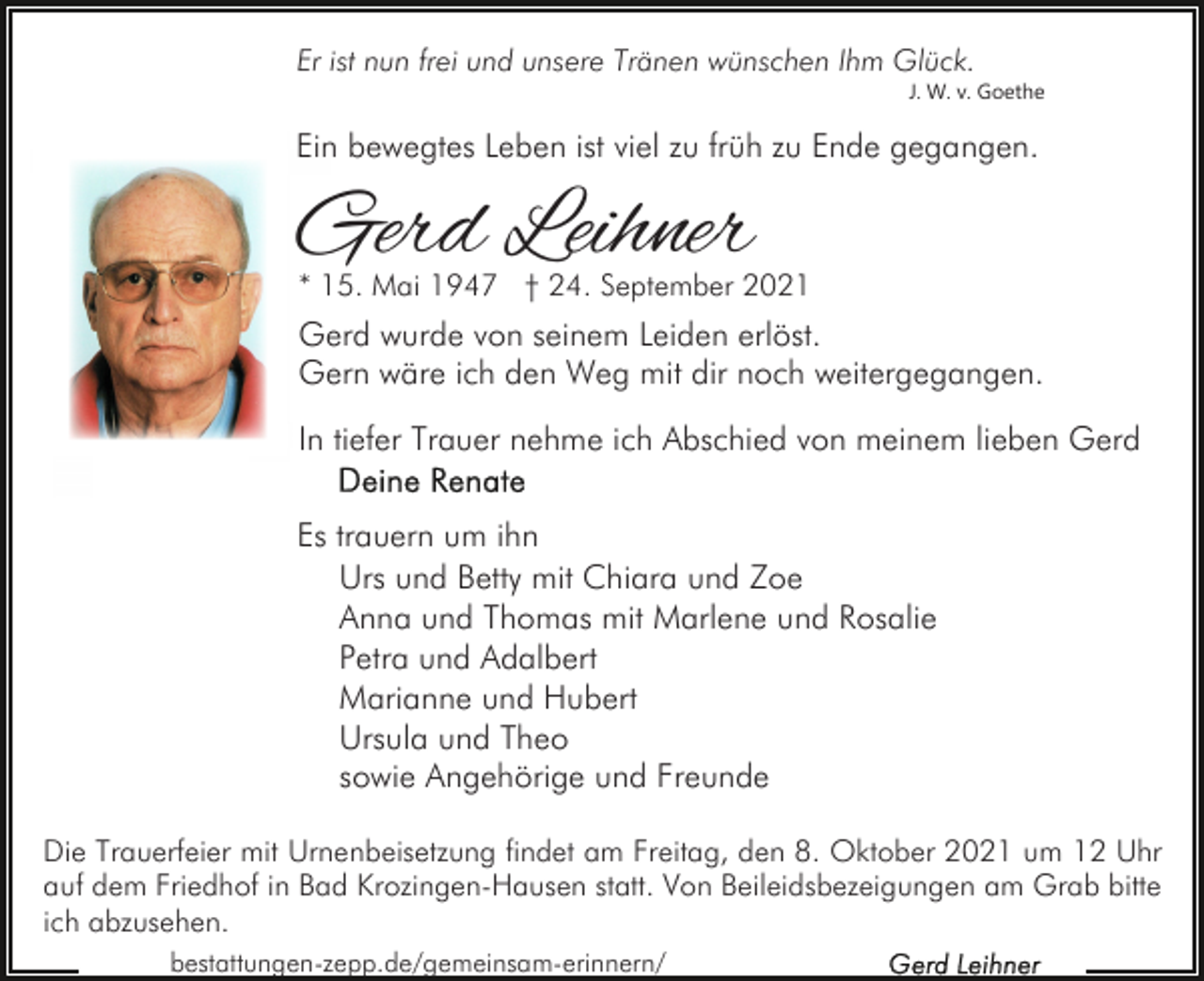 <p>Er ist nun frei und unsere Tränen wünschen Ihm Glück.<br />J. W. v. Goethe</p><p>Ein bewegtes Leben ist viel zu früh zu Ende gegangen.</p><p>Gerd Leihner</p><p>* 15. Mai 1947 † 24. September 2021</p><p>Gerd wurde von seinem Leiden erlöst.<br />Gern wäre ich den Weg mit dir noch weitergegangen.<br />In tiefer Trauer nehme ich Abschied von meinem lieben Gerd<br />Es trauern um ihn<br />Urs und Betty mit Chiara und Zoe<br />Anna und Thomas mit Marlene und Rosalie<br />Petra und Adalbert<br />Marianne und Hubert<br />Ursula und Theo<br />sowie Angehörige und Freunde<br />Die Trauerfeier mit Urnenbeisetzung findet am Freitag, den 8. Oktober 2021 um 12 Uhr<br />auf dem Friedhof in Bad Krozingen-Hausen statt. Von Beileidsbezeigungen am Grab bitte<br />ich abzusehen.<br />bestattungen-zepp.de/gemeinsam-erinnern/</p>