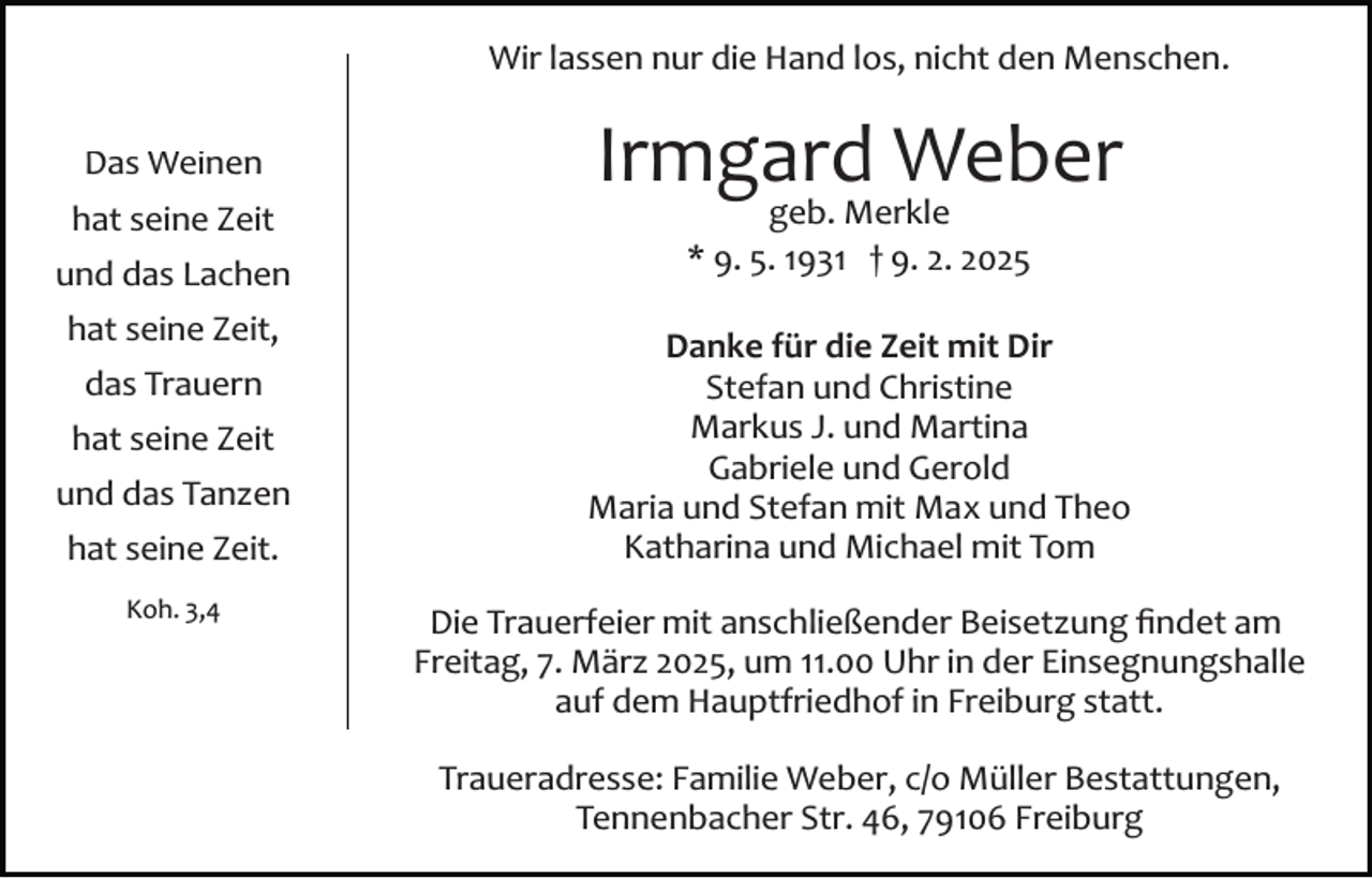 <p>Wir lassen nur die Hand los, nicht den Menschen.<br />Das Weinen<br />hat seine Zeit<br />und das Lachen<br />hat seine Zeit,<br />das Trauern<br />hat seine Zeit<br />und das Tanzen<br />hat seine Zeit.<br />Koh. 3,4</p><p>Irmgard Weber<br />geb. Merkle<br />* 9. 5. 1931 † 9. 2. 2025</p><p>Danke für die Zeit mit Dir<br />Stefan und Christine<br />Markus J. und Martina<br />Gabriele und Gerold<br />Maria und Stefan mit Max und Theo<br />Katharina und Michael mit Tom<br />Die Trauerfeier mit anschließender Beisetzung ﬁndet am<br />Freitag, 7. März 2025, um 11.00 Uhr in der Einsegnungshalle<br />auf dem Hauptfriedhof in Freiburg statt.<br />Traueradresse: Familie Weber, c/o Müller Bestattungen,<br />Tennenbacher Str. 46, 79106 Freiburg</p>