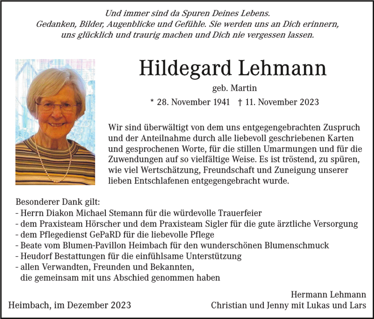 <p>Und immer sind da Spuren Deines Lebens.<br />Gedanken, Bilder, Augenblicke und Gefühle. Sie werden uns an Dich erinnern,<br />uns glücklich und traurig machen und Dich nie vergessen lassen.</p><p>geb. Martin<br />* 28. November 1941 † 11. November 2023<br />Wir sind überwältigt von dem uns entgegengebrachten Zuspruch<br />und der Anteilnahme durch alle liebevoll geschriebenen Karten<br />und gesprochenen Worte, für die stillen Umarmungen und für die<br />Zuwendungen auf so vielfältige Weise. Es ist tröstend, zu spüren,<br />wie viel Wertschätzung, Freundschaft und Zuneigung unserer<br />lieben Entschlafenen entgegengebracht wurde.<br />Besonderer Dank gilt:<br />- Herrn Diakon Michael Stemann für die würdevolle Trauerfeier<br />- dem Praxisteam Hörscher und dem Praxisteam Sigler für die gute ärztliche Versorgung<br />- dem Pflegedienst GePaRD für die liebevolle Pflege<br />- Beate vom Blumen-Pavillon Heimbach für den wunderschönen Blumenschmuck<br />- Heudorf Bestattungen für die einfühlsame Unterstützung<br />- allen Verwandten, Freunden und Bekannten,<br />die gemeinsam mit uns Abschied genommen haben</p><p>Heimbach, im Dezember 2023</p><p>Hermann Lehmann<br />Christian und Jenny mit Lukas und Lars</p>