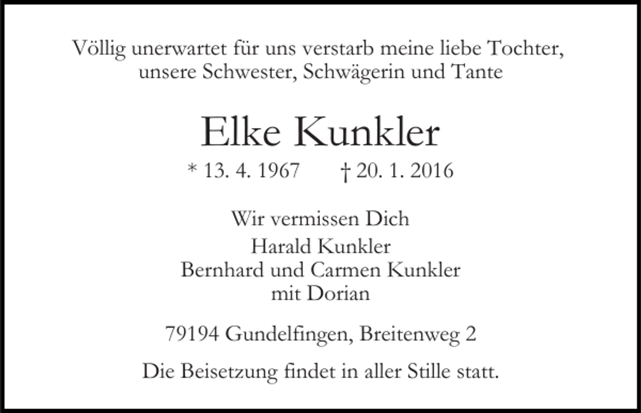 <p>Völlig unerwartet für uns verstarb meine liebe Tochter,<br />unsere Schwester, Schwägerin und Tante</p><p>Elke Kunkler<br />* 13. 4. 1967</p><p>† 20. 1. 2016</p><p>Wir vermissen Dich<br />Harald Kunkler<br />Bernhard und Carmen Kunkler<br />mit Dorian<br />79194 Gundelfingen, Breitenweg 2<br />Die Beisetzung findet in aller Stille statt.</p>