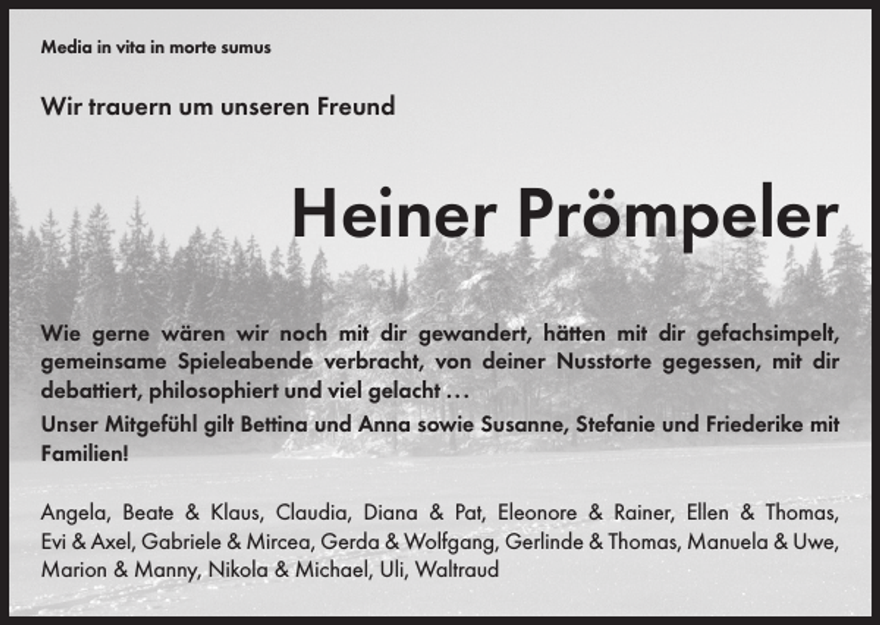 <p>Media in vita in morte sumus</p><p>Wir trauern um unseren Freund</p><p>Heiner Prömpeler<br />Wie gerne wären wir noch mit dir gewandert, hätten mit dir gefachsimpelt,<br />­gemeinsame Spieleabende ­verbracht, von deiner Nusstorte gegessen, mit dir<br />­debattiert, philosophiert und viel gelacht . . .<br />Unser Mitgefühl gilt Bettina und Anna sowie Susanne, Stefanie und Friederike mit<br />Familien!<br />Angela, Beate &amp; Klaus, Claudia, Diana &amp; Pat, Eleonore &amp; Rainer, Ellen &amp; Thomas,<br />Evi &amp; Axel, Gabriele &amp; Mircea, Gerda &amp; Wolfgang, Gerlinde &amp; Thomas, Manuela &amp; Uwe,<br />Marion &amp; Manny, Nikola &amp; Michael, Uli, Waltraud</p>