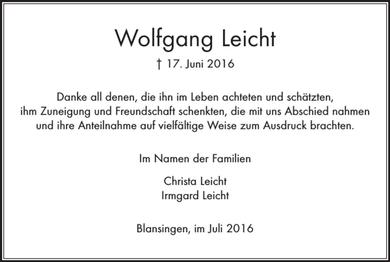 <p>Wolfgang Leicht<br />† 17. Juni 2016<br />Danke all denen, die ihn im Leben achteten und schätzten,<br />ihm Zuneigung und Freundschaft schenkten, die mit uns Abschied nahmen<br />und ihre Anteilnahme auf vielfältige Weise zum Ausdruck brachten.<br />Im Namen der Familien<br />Christa Leicht<br />Irmgard Leicht<br />Blansingen, im Juli 2016</p>