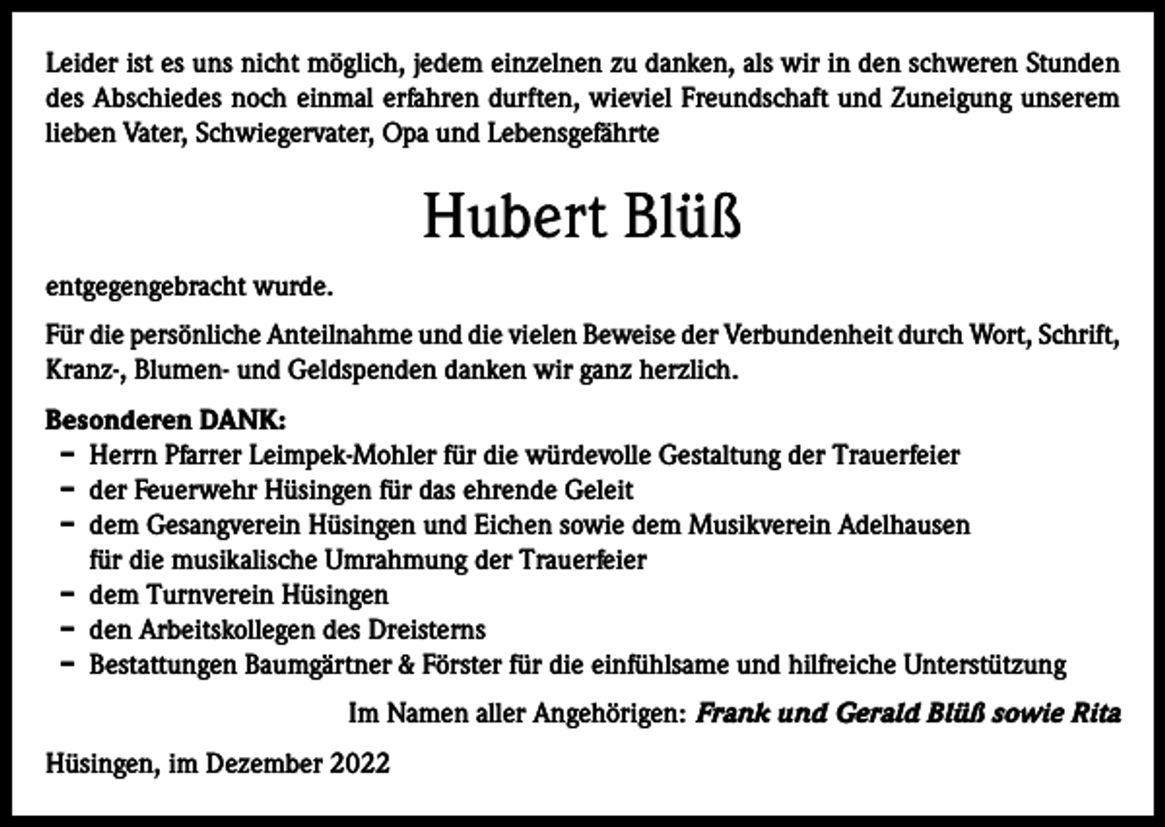 <p>Leider ist es uns nicht möglich, jedem einzelnen zu danken, als wir in den schweren Stunden<br />des Abschiedes noch einmal erfahren durften, wieviel Freundschaft und Zuneigung unserem<br />lieben Vater, Schwiegervater, Opa und Lebensgefährte</p><p>Hubert Blüß<br />entgegengebracht wurde.<br />Für die persönliche Anteilnahme und die vielen Beweise der Verbundenheit durch Wort, Schrift,<br />Kranz-, Blumen- und Geldspenden danken wir ganz herzlich.<br />Besonderen DANK:<br />– Herrn Pfarrer Leimpek-Mohler für die würdevolle Gestaltung der Trauerfeier<br />– der Feuerwehr Hüsingen für das ehrende Geleit<br />– dem Gesangverein Hüsingen und Eichen sowie dem Musikverein Adelhausen<br />für die musikalische Umrahmung der Trauerfeier<br />– dem Turnverein Hüsingen<br />– den Arbeitskollegen des Dreisterns<br />– Bestattungen Baumgärtner &amp; Förster für die einfühlsame und hilfreiche Unterstützung<br />Im Namen aller Angehörigen: Frank und Gerald Blüß sowie Rita<br />Hüsingen, im Dezember 2022</p>